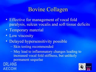 Bovine Collagen Effective for management of vocal fold paralysis, sulcus vocalis and soft tissue deficits Temporary material Low viscosity Delayed hypersensitivity possible Skin testing recommended May lead to inflammatory changes leading to increased vocal fold stiffness, but unlikely permanent sequelae 