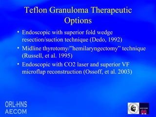 Teflon Granuloma Therapeutic Options Endoscopic with superior fold wedge resection/suction technique (Dedo, 1992)  Midline thyrotomy/”hemilaryngectomy” technique (Russell, et al. 1995) Endoscopic with CO2 laser and superior VF microflap reconstruction (Ossoff, et al. 2003) 