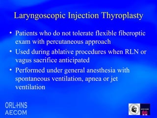 Laryngoscopic Injection Thyroplasty Patients who do not tolerate flexible fiberoptic exam with percutaneous approach Used during ablative procedures when RLN or vagus sacrifice anticipated Performed under general anesthesia with spontaneous ventilation, apnea or jet ventilation 