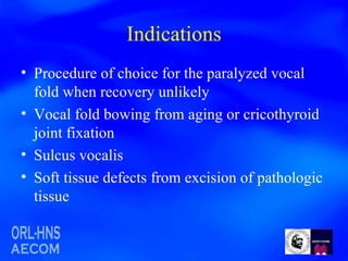 Indications Procedure of choice for the paralyzed vocal fold when recovery unlikely Vocal fold bowing from aging or cricothyroid joint fixation Sulcus vocalis Soft tissue defects from excision of pathologic tissue 