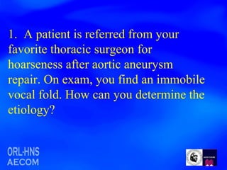 1.  A patient is referred from your favorite thoracic surgeon for hoarseness after aortic aneurysm repair. On exam, you find an immobile vocal fold. How can you determine the etiology?  