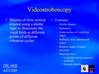 Videostroboscopy Illusion of slow motion created using a strobe light to illuminate the vocal folds at different points of different vibration cycles Evaluates: Glottic closure Symmetry Undersurface of vocal fold edges Stiffness, scar, submucosal injury Relative depth of tumor invasion Mucosal wave Vocal fold vibration patterns/amplitude Mucosal pliability 