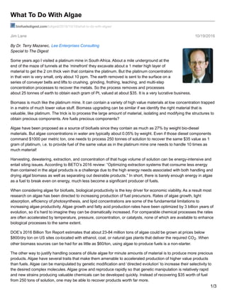 Jim Lane 10/19/2016
What To Do With Algae
biofuelsdigest.com/bdigest/2016/10/19/what-to-do-with-algae/
By Dr. Terry Mazanec, Lee Enterprises Consulting
Special to The Digest
Some years ago I visited a platinum mine in South Africa. About a mile underground at the
end of the maze of tunnels at the ‘minefront’ they excavate about a 1 meter high layer of
material to get the 2 cm thick vein that contains the platinum. But the platinum concentration
in that vein is very small, only about 10 ppm. The earth removed is sent to the surface on a
series of conveyer belts and lifts to crushing, grinding, frothing, leaching, and multi-step
concentration processes to recover the metals. So the process removes and processes
about 25 tonnes of earth to obtain each gram of Pt, valued at about $35. It is a very lucrative business.
Biomass is much like the platinum mine. It can contain a variety of high value materials at low concentration trapped
in a matrix of much lower value stuff. Biomass upgrading can be similar if we identify the right material that is
valuable, like platinum. The trick is to process the large amount of material, isolating and modifying the structures to
obtain precious components. Are fuels precious components?
Algae have been proposed as a source of biofuels since they contain as much as 27% by weight bio-diesel
materials. But algae concentrations in water are typically about 0.05% by weight. Even if those diesel components
command $1000 per metric ton, one needs to process 250 tonnes of solution to recover the same $35 value as 1
gram of platinum, i.e. to provide fuel of the same value as in the platinum mine one needs to handle 10 times as
much material!
Harvesting, dewatering, extraction, and concentration of that huge volume of solution can be energy-intensive and
entail siting issues. According to BETO’s 2016 review: “Optimizing extraction systems that consume less energy
than contained in the algal products is a challenge due to the high energy needs associated with both handling and
drying algal biomass as well as separating out desirable products.” In short, there is barely enough energy in algae
as a fuel to break even on energy, much less become a significant producer of fuels.
When considering algae for biofuels, biological productivity is the key driver for economic viability. As a result most
research on algae has been directed to increasing production of fuel precursors. Rates of algae growth, light
absorption, efficiency of photosynthesis, and lipid concentrations are some of the fundamental limitations to
increasing algae productivity. Algae growth and fatty acid production rates have been optimized by 3 billion years of
evolution, so it’s hard to imagine they can be dramatically increased. For comparable chemical processes the rates
are often accelerated by temperature, pressure, concentration, or catalysts, none of which are available to enhance
biological processes to the same extent.
DOE’s 2016 Billion Ton Report estimates that about 23-84 million tons of algae could be grown at prices below
$800/dry ton on US sites co-located with ethanol, coal, or natural gas plants that deliver the required CO2. When
other biomass sources can be had for as little as $60/ton, using algae to produce fuels is a non-starter.
The other way to justify handling oceans of dilute algae for minute amounts of material is to produce more precious
products. Algae have several traits that make them amenable to accelerated production of higher value products
than fuels. Algae can be manipulated by genetic modification and ‘directed evolution’ to increase their selectivity to
the desired complex molecules. Algae grow and reproduce rapidly so that genetic manipulation is relatively rapid
and new strains producing valuable chemicals can be developed quickly. Instead of recovering $35 worth of fuel
from 250 tons of solution, one may be able to recover products worth far more.
1/3
 