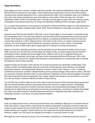 Algae Developers
Some algae are known to produce valuable molecules naturally. The nutritional supplemental omega-3 fatty acids
EPA and DHA are produced by some algae. These materials play essential roles in human and animal nutrition,
including during neonatal development and in adult cardiovascular health. With a wholesale value of up to $500/kg
their value more closely resembles the value of the platinum at the bottom of that mile deep mine. The best
selectivities to BHA or EPA of the total fatty acids in naturally occurring algae are about 40% w/w. However, genetic
manipulations have allowed researchers to change the selectivities of BHA and EPA in transgenic algae strains.
It is no wonder that processes for the production and extraction of BHA and EPA from algae are under development.
Sapphire Energy, Cellana, Qualitas Health, Heliae, DSM, TerraVia (Solazyme), Fermentalg, and others are in the
hunt.
Solazyme (now TerraVia) was founded in 2003 with a vision of using algae to convert sugars to renewable energy
and transportation fuels. From early days Solazyme was diversified, producing personal care products as well as
biofuels. While Solazyme’s anti-aging skincare line, Algenist, successfully penetrated the market, the fuels only
reached demonstrations. In 2015, Solazyme threw in the towel on fuels to focus on nutrition and personal care
products. The name change to TerraVia reflects the company’s new focus on food, nutrition, and specialty
ingredients, as does its $200 million deal to supply algae oil to Unilever for personal care products.
Cellana is focused on optimizing production, and has operated a 6-acre demonstration facility in Kona HI since
2009, producing over 20 metric tons of whole algae (dry weight) to date. Its outdoor algae production ALDUO™
technology has been validated with diverse algae strains. Cellana’s vision is for an integrated refinery that
manufactures nutraceuticals, animal feed, and fuels. As the nutraceuticals BHA and EPA provide > 90% of the
projected revenue, the economic viability of the enterprise is wholly dependent on increasing the yield or reducing
the separation costs of these materials.
Sapphire Energy was founded in 2007 with the aim of producing biofuels from genetically modified algae. They
mutated, evolved, and selected algae strains for productivity, biocide tolerance, pest resistance, harvestability,
temperature tolerance, and photosynthetic efficiency to produce ‘Green Crude.’ However, in 2015, “underlying
investment and economic conditions” dictated that they pivot to producing omega-3 fatty acids for nutrition, with fuels
as a byproduct. Recently, Monsanto made a small investment in Sapphire as the two will work together to find genes
that improve agricultural crops by testing them first in algae. Sapphire still maintains a 22-acre facility in La Cruces
and a 96 acre facility in Columbus NM that will allow for rapid scale up.
The US DOE has put its$15 million thumb on the scale to boost the fortunes of three consortia among government
labs and industrial partners looking to dramatically improve the economics of algae production. Global Algae
Innovations heads a consortium to combine improved cultivation and pre-processing technologies with strain
development. An Algenol-led group will optimize productivity of cyanobacteria, conversion to a biofuel intermediate,
and costs of the photo-bioreactor. MicroBio Engineering will focus on integrating high yields of biofuels with
wastewater treatment, co-products, and carbon-dioxide mitigation.
Algae Issues
Scale up of algae derived fuels or chemicals processes faces many challenges. Algae grow in bioreactors that are
either open ponds or closed reactors. Open ponds are subject to evaporation of excessive amounts of water and
invasion by other species that can contaminate the ‘crop’ or crash growth. Crashed batches must be isolated from
healthy batches and re-seeded. Closed reactors are more expensive and present maintenance constraints.
Nutrients, sunlight, and CO2 need to be supplied economically in a continuous fashion as well.
Microalgae are quite small and are grown in low concentration. Harvesting is a challenge because the tiny and
2/3
 
