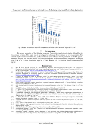 Temperature and Azimuth angle variation effect on the Building Integrated Photovoltaic Application
www.iosrjournals.org 46 | Page
Fig. 8: Power incremental rate with temperature variation at Tilt/Azimuth angle of 21°/180°.
V. CONCLUSION
The power generation of the Building Integrated Photovoltaic Application is highly affected by the
temperature variation. This paper tries to investigate the influence of temperature on power generation. The
azimuth angle variation also takes the good contribution to the effective power generation of the PV system.
From the analysis, it is seen that around 6.21 times initial power is obtained when the temperature is changed
from 22°C to 34°C at the tilt/azimuth angle of 21°/180° whereas it is 7.25 times at the tilt/azimuth angle of
21°/0°.
REFERENCES
[1] Mark W. Davis, Brian P. Dougherty & A. Hunter Fanney, Prediction of Building Integrated Photovoltaic Cell Temperatures
(Transactions of ASME, the Journal of Solar Energy Engineering, Special issue: Solar Thermo chemical Processing, vol.123, No. 2,
PP.200-210, August 2001). http://fire.nist.gov/bfrlpubs/build01/PDF/b01037.pdf
[2] Poh Khai Ng and Nalanie Mithraratne, “A Selection Framework For The Integration Of Semitransparent Bipv Windows In
Singapore”, Department of Architecture, School of Design and Environment, National University of Singapore, Singapore,
http://www.inta2012.org/papers/inta12-46.pdf.
[3] L. Maturi, W. Sparber ,B. Kofler, W. Bresciani,” ANALYSIS AND MONITORING RESULTS OF A BIPV SYSTEM IN
NORTHERN ITALY”, Institute for Renewable Energy, EURAC research, Viale Druso 1, 39100 Bolzano (BZ), Italy,
http://www.eurac.edu/en/research/institutes/renewableenergy/Publications2/Documents/EURAC_RenEne_PVSEC2010_Maturi-
Sparber-Kofler-Bresciani.pdf .
[4] Joseph Durago, Photovoltaic emulator adaptable to irradiance, temperature and panel-specific I-V curves, California Polytechnic
State University, MSEE Thesis, June 2011.
[5] G. S. Campbell and J. M. Norman, “Introduction to Environmental Biophysics. 2nd ed. New York: Springer-Verlag. Pp. 167–183,
1998
[6] Reindl DT, Beckman WA, Duffie JA, “Diffuse fraction correlations”, Solar Energy 1990; 45:1-7.
[7] F.J. Batlles et al, “Empirical modeling of hourly direct irradiance by means of hourly global irradiance”, Energy 25: 675-688, 2000.
[8] L.T. Wong and W.K. Chow, “Solar radiation model”, Applied Energy 69: 191–224, 2001
[9] Z. Abdallah,M. Elhassan,M. Fauzi.Md..Zain, K. Sopian and A. Awadallah, ,” Output energy of photovoltaic module directed at
optimum slope angle in Kuala Lumpur, Malaysia.”, Research Journal of Applied Sciences, Year-2011, Vol. :6, issue: 2, page no.:
104-109, Doi: 10.3923/rjasci.2011.104.109.
[10] F.J. Batlles, M.A. Rubioa, J. Tovarb, F.J. Olmoc and L. Alados-Arboledas, “Empirical modeling of hourly direct irradiance by
means of hourly global irradiance”, Energy 25: 675-688, 2000.
[11] Tsalides P, Thanailakis A. Direct computation of the array optimum tilt angle in constant-tilt photovoltaic systems. Sol Cells 1985;
14:83–94.
[12] Kern J, Harris I. On the optimum tilt of a solar collector. Sol Energy 1975; 17:97–102.
[13] Bari S. “Optimum slope angle and orientation of solar collectors for different periods of possible utilization”. Energy Convers
Manage 2000; 41:855–60.
[14] Duffie JA, Beckman WA. Solar engineering of thermal processes, 2nd ed. Wiley; 1991.
[15] Soleimani EA, Farhangi S, Zabihi MS. “The effect of tilt angle, air pollution on performance of photovoltaic systems in Tehran.
Renew Energy” 2001; 24:459–68.
[16] Nakamura H, Yamada T, Sugiura T, Sakuta K, Kurokawa K. “Data analysis on solar irradiance and performance characteristics of
solar modules with a test facility of various tilted angles and directions”. Sol Energy Mater Sol Cells 2001;67:591–600
 