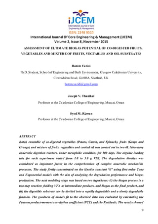 ISSN: 2348 9510
International Journal Of Core Engineering & Management (IJCEM)
Volume 2, Issue 8, November 2015
9
ASSESSMENT OF ULTIMATE BIOGAS POTENTIAL OF CO-DIGESTED FRUITS,
VEGETABLES AND MIXTURE OF FRUITS, VEGTABLES AND OIL SUBSTRATES
Hatem Yazidi
Ph.D. Student, School of Engineering and Built Environment, Glasgow Caledonian University,
Cowcaddens Road, G4 0BA, Scotland, UK
hatem.yazidi@gmail.com
Joseph V. Thanikal
Professor at the Caledonian College of Engineering, Muscat, Oman
Syed M. Rizwan
Professor at the Caledonian College of Engineering, Muscat, Oman
ABSTRACT
Batch ensemble of co-digested vegetables (Potato, Carrot, and Spinach), fruits (Grape and
Orange) and mixture of fruits, vegetables and cooked oil was carried out in two 6L laboratory
anaerobic digestion reactors, under mesophilic condition, for 100 days. The organic loading
rate for each experiment varied from 1.0 to 5.0 g VS/l. The degradation kinetics was
considered as important factor in the comprehension of complex anaerobic mechanism
processes. The study firstly concentrated on the kinetics constant “k” using first order Cone
and Exponential models with the aim of analyzing the degradation performance and biogas
production. The next modeling stage was based on two hypotheses: (i) the biogas process is a
two-step reaction yielding VFA as intermediate products, and biogas as the final product, and
(ii) the digestible substrate can be divided into a rapidly degradable and a slowly degradable
fraction. The goodness of models fit to the observed data was evaluated by calculating the
Pearson product-moment correlation coefficient (PCC) and the Residuals. The results showed
 
