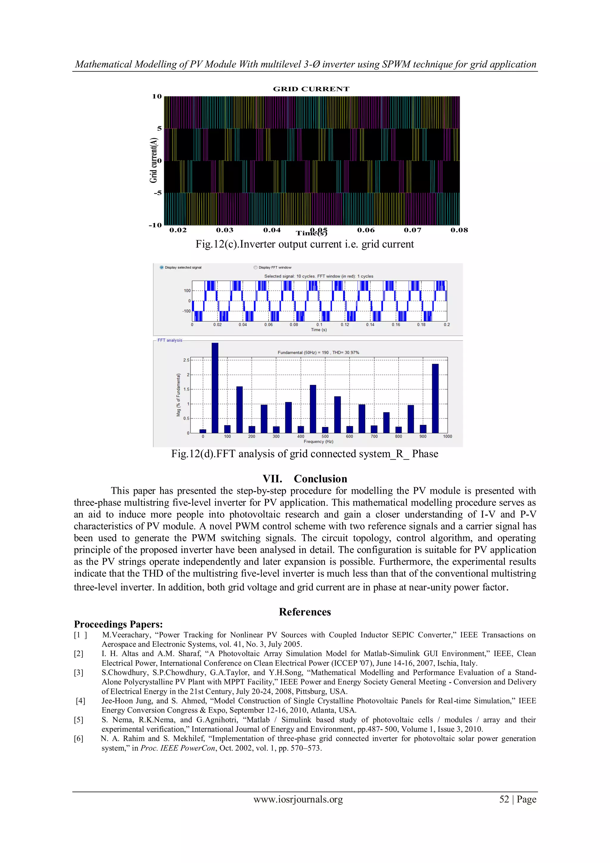 Mathematical Modelling of PV Module With multilevel 3-Ø inverter using SPWM technique for grid application
www.iosrjournals.org 52 | Page
Fig.12(c).Inverter output current i.e. grid current
Fig.12(d).FFT analysis of grid connected system_R_ Phase
VII. Conclusion
This paper has presented the step-by-step procedure for modelling the PV module is presented with
three-phase multistring five-level inverter for PV application. This mathematical modelling procedure serves as
an aid to induce more people into photovoltaic research and gain a closer understanding of I-V and P-V
characteristics of PV module. A novel PWM control scheme with two reference signals and a carrier signal has
been used to generate the PWM switching signals. The circuit topology, control algorithm, and operating
principle of the proposed inverter have been analysed in detail. The configuration is suitable for PV application
as the PV strings operate independently and later expansion is possible. Furthermore, the experimental results
indicate that the THD of the multistring five-level inverter is much less than that of the conventional multistring
three-level inverter. In addition, both grid voltage and grid current are in phase at near-unity power factor.
References
Proceedings Papers:
[1 ] M.Veerachary, “Power Tracking for Nonlinear PV Sources with Coupled Inductor SEPIC Converter,” IEEE Transactions on
Aerospace and Electronic Systems, vol. 41, No. 3, July 2005.
[2] I. H. Altas and A.M. Sharaf, “A Photovoltaic Array Simulation Model for Matlab-Simulink GUI Environment,” IEEE, Clean
Electrical Power, International Conference on Clean Electrical Power (ICCEP '07), June 14-16, 2007, Ischia, Italy.
[3] S.Chowdhury, S.P.Chowdhury, G.A.Taylor, and Y.H.Song, “Mathematical Modelling and Performance Evaluation of a Stand-
Alone Polycrystalline PV Plant with MPPT Facility,” IEEE Power and Energy Society General Meeting - Conversion and Delivery
of Electrical Energy in the 21st Century, July 20-24, 2008, Pittsburg, USA.
[4] Jee-Hoon Jung, and S. Ahmed, “Model Construction of Single Crystalline Photovoltaic Panels for Real-time Simulation,” IEEE
Energy Conversion Congress & Expo, September 12-16, 2010, Atlanta, USA.
[5] S. Nema, R.K.Nema, and G.Agnihotri, “Matlab / Simulink based study of photovoltaic cells / modules / array and their
experimental verification,” International Journal of Energy and Environment, pp.487- 500, Volume 1, Issue 3, 2010.
[6] N. A. Rahim and S. Mekhilef, “Implementation of three-phase grid connected inverter for photovoltaic solar power generation
system,” in Proc. IEEE PowerCon, Oct. 2002, vol. 1, pp. 570–573.
0.02 0.03 0.04 0.05 0.06 0.07 0.08
-10
-5
0
5
10
Time(s)
Gridcurrent(A)
GRID CURRENT
 