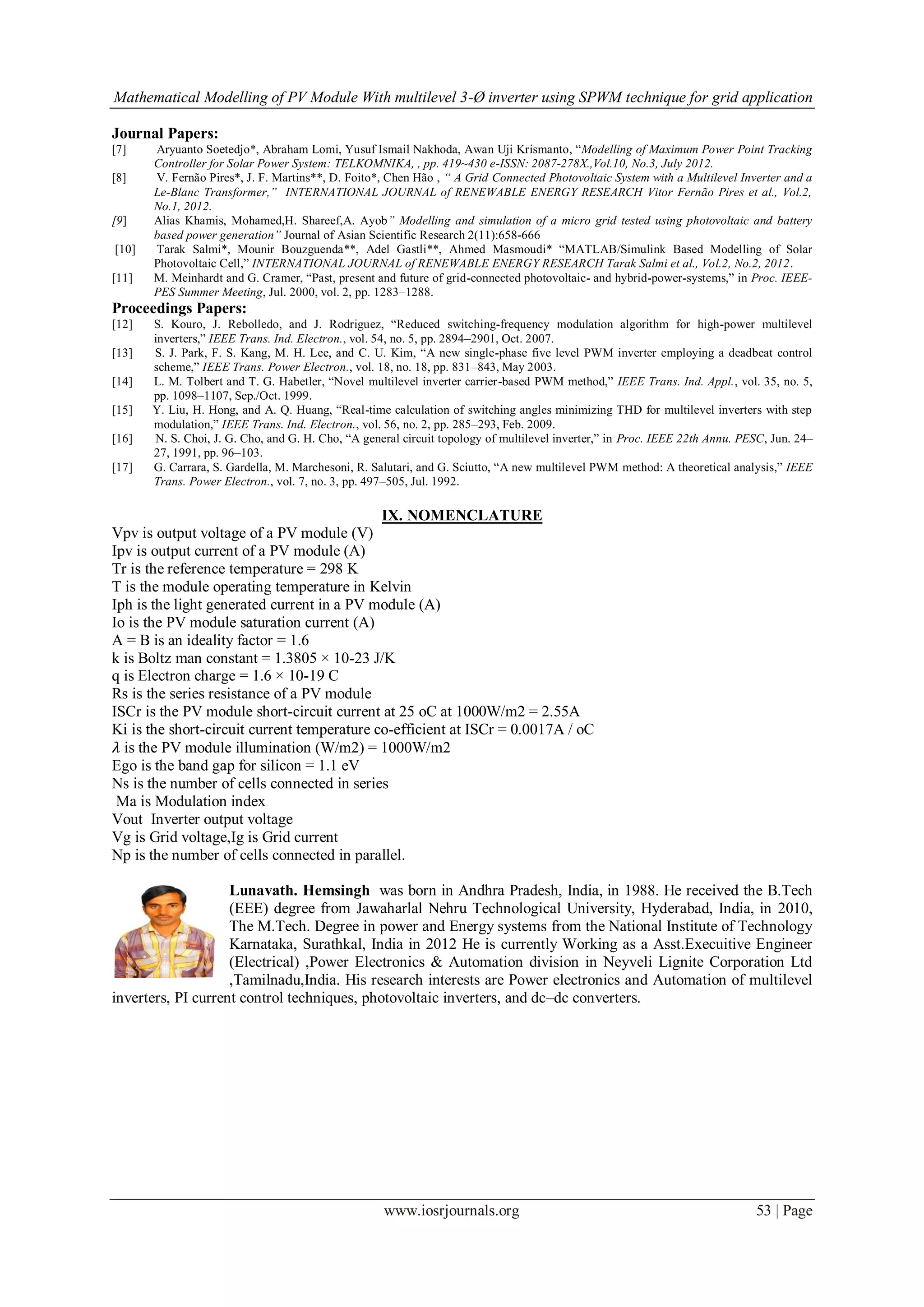 Mathematical Modelling of PV Module With multilevel 3-Ø inverter using SPWM technique for grid application
www.iosrjournals.org 53 | Page
Journal Papers:
[7] Aryuanto Soetedjo*, Abraham Lomi, Yusuf Ismail Nakhoda, Awan Uji Krismanto, “Modelling of Maximum Power Point Tracking
Controller for Solar Power System: TELKOMNIKA, , pp. 419~430 e-ISSN: 2087-278X.,Vol.10, No.3, July 2012.
[8] V. Fernão Pires*, J. F. Martins**, D. Foito*, Chen Hão , “ A Grid Connected Photovoltaic System with a Multilevel Inverter and a
Le-Blanc Transformer,” INTERNATIONAL JOURNAL of RENEWABLE ENERGY RESEARCH Vitor Fernão Pires et al., Vol.2,
No.1, 2012.
[9] Alias Khamis, Mohamed,H. Shareef,A. Ayob” Modelling and simulation of a micro grid tested using photovoltaic and battery
based power generation” Journal of Asian Scientific Research 2(11):658-666
[10] Tarak Salmi*, Mounir Bouzguenda**, Adel Gastli**, Ahmed Masmoudi* “MATLAB/Simulink Based Modelling of Solar
Photovoltaic Cell,” INTERNATIONAL JOURNAL of RENEWABLE ENERGY RESEARCH Tarak Salmi et al., Vol.2, No.2, 2012.
[11] M. Meinhardt and G. Cramer, “Past, present and future of grid-connected photovoltaic- and hybrid-power-systems,” in Proc. IEEE-
PES Summer Meeting, Jul. 2000, vol. 2, pp. 1283–1288.
Proceedings Papers:
[12] S. Kouro, J. Rebolledo, and J. Rodriguez, “Reduced switching-frequency modulation algorithm for high-power multilevel
inverters,” IEEE Trans. Ind. Electron., vol. 54, no. 5, pp. 2894–2901, Oct. 2007.
[13] S. J. Park, F. S. Kang, M. H. Lee, and C. U. Kim, “A new single-phase five level PWM inverter employing a deadbeat control
scheme,” IEEE Trans. Power Electron., vol. 18, no. 18, pp. 831–843, May 2003.
[14] L. M. Tolbert and T. G. Habetler, “Novel multilevel inverter carrier-based PWM method,” IEEE Trans. Ind. Appl., vol. 35, no. 5,
pp. 1098–1107, Sep./Oct. 1999.
[15] Y. Liu, H. Hong, and A. Q. Huang, “Real-time calculation of switching angles minimizing THD for multilevel inverters with step
modulation,” IEEE Trans. Ind. Electron., vol. 56, no. 2, pp. 285–293, Feb. 2009.
[16] N. S. Choi, J. G. Cho, and G. H. Cho, “A general circuit topology of multilevel inverter,” in Proc. IEEE 22th Annu. PESC, Jun. 24–
27, 1991, pp. 96–103.
[17] G. Carrara, S. Gardella, M. Marchesoni, R. Salutari, and G. Sciutto, “A new multilevel PWM method: A theoretical analysis,” IEEE
Trans. Power Electron., vol. 7, no. 3, pp. 497–505, Jul. 1992.
IX. NOMENCLATURE
Vpv is output voltage of a PV module (V)
Ipv is output current of a PV module (A)
Tr is the reference temperature = 298 K
T is the module operating temperature in Kelvin
Iph is the light generated current in a PV module (A)
Io is the PV module saturation current (A)
A = B is an ideality factor = 1.6
k is Boltz man constant = 1.3805 × 10-23 J/K
q is Electron charge = 1.6 × 10-19 C
Rs is the series resistance of a PV module
ISCr is the PV module short-circuit current at 25 oC at 1000W/m2 = 2.55A
Ki is the short-circuit current temperature co-efficient at ISCr = 0.0017A / oC
𝜆 is the PV module illumination (W/m2) = 1000W/m2
Ego is the band gap for silicon = 1.1 eV
Ns is the number of cells connected in series
Ma is Modulation index
Vout Inverter output voltage
Vg is Grid voltage,Ig is Grid current
Np is the number of cells connected in parallel.
Lunavath. Hemsingh was born in Andhra Pradesh, India, in 1988. He received the B.Tech
(EEE) degree from Jawaharlal Nehru Technological University, Hyderabad, India, in 2010,
The M.Tech. Degree in power and Energy systems from the National Institute of Technology
Karnataka, Surathkal, India in 2012 He is currently Working as a Asst.Execuitive Engineer
(Electrical) ,Power Electronics & Automation division in Neyveli Lignite Corporation Ltd
,Tamilnadu,India. His research interests are Power electronics and Automation of multilevel
inverters, PI current control techniques, photovoltaic inverters, and dc–dc converters.
 
