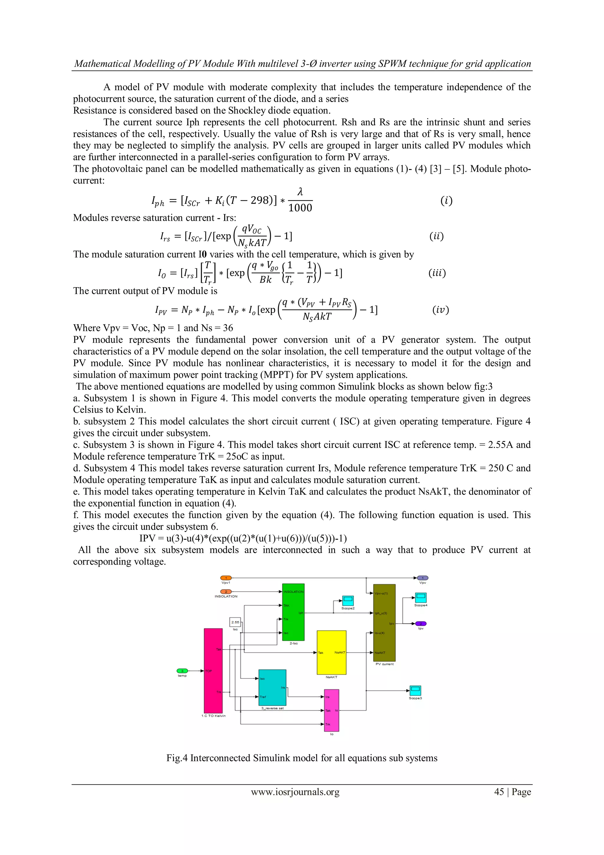 Mathematical Modelling of PV Module With multilevel 3-Ø inverter using SPWM technique for grid application
www.iosrjournals.org 45 | Page
A model of PV module with moderate complexity that includes the temperature independence of the
photocurrent source, the saturation current of the diode, and a series
Resistance is considered based on the Shockley diode equation.
The current source Iph represents the cell photocurrent. Rsh and Rs are the intrinsic shunt and series
resistances of the cell, respectively. Usually the value of Rsh is very large and that of Rs is very small, hence
they may be neglected to simplify the analysis. PV cells are grouped in larger units called PV modules which
are further interconnected in a parallel-series configuration to form PV arrays.
The photovoltaic panel can be modelled mathematically as given in equations (1)- (4) [3] – [5]. Module photo-
current:
𝐼𝑝𝑕 = 𝐼𝑆 𝐶𝑟 + 𝐾𝑖 𝑇 − 298 ∗
𝜆
1000
(𝑖)
Modules reverse saturation current - Irs:
𝐼𝑟𝑠 = 𝐼𝑆𝐶𝑟 /[exp
𝑞𝑉𝑂𝐶
𝑁𝑠 𝑘𝐴𝑇
− 1] (𝑖𝑖)
The module saturation current I0 varies with the cell temperature, which is given by
𝐼 𝑂 = 𝐼𝑟𝑠
𝑇
𝑇𝑟
∗ [exp
𝑞 ∗ 𝑉𝑔𝑜
𝐵𝑘
1
𝑇𝑟
−
1
𝑇
− 1] (𝑖𝑖𝑖)
The current output of PV module is
𝐼 𝑃𝑉 = 𝑁𝑃 ∗ 𝐼𝑝𝑕 − 𝑁𝑃 ∗ 𝐼𝑜 [exp
𝑞 ∗ (𝑉𝑃𝑉 + 𝐼 𝑃𝑉 𝑅𝑆
𝑁𝑆 𝐴𝑘𝑇
− 1] (𝑖𝑣)
Where Vpv = Voc, Np = 1 and Ns = 36
PV module represents the fundamental power conversion unit of a PV generator system. The output
characteristics of a PV module depend on the solar insolation, the cell temperature and the output voltage of the
PV module. Since PV module has nonlinear characteristics, it is necessary to model it for the design and
simulation of maximum power point tracking (MPPT) for PV system applications.
The above mentioned equations are modelled by using common Simulink blocks as shown below fig:3
a. Subsystem 1 is shown in Figure 4. This model converts the module operating temperature given in degrees
Celsius to Kelvin.
b. subsystem 2 This model calculates the short circuit current ( ISC) at given operating temperature. Figure 4
gives the circuit under subsystem.
c. Subsystem 3 is shown in Figure 4. This model takes short circuit current ISC at reference temp. = 2.55A and
Module reference temperature TrK = 25oC as input.
d. Subsystem 4 This model takes reverse saturation current Irs, Module reference temperature TrK = 250 C and
Module operating temperature TaK as input and calculates module saturation current.
e. This model takes operating temperature in Kelvin TaK and calculates the product NsAkT, the denominator of
the exponential function in equation (4).
f. This model executes the function given by the equation (4). The following function equation is used. This
gives the circuit under subsystem 6.
IPV = u(3)-u(4)*(exp((u(2)*(u(1)+u(6)))/(u(5)))-1)
All the above six subsystem models are interconnected in such a way that to produce PV current at
corresponding voltage.
Fig.4 Interconnected Simulink model for all equations sub systems
 