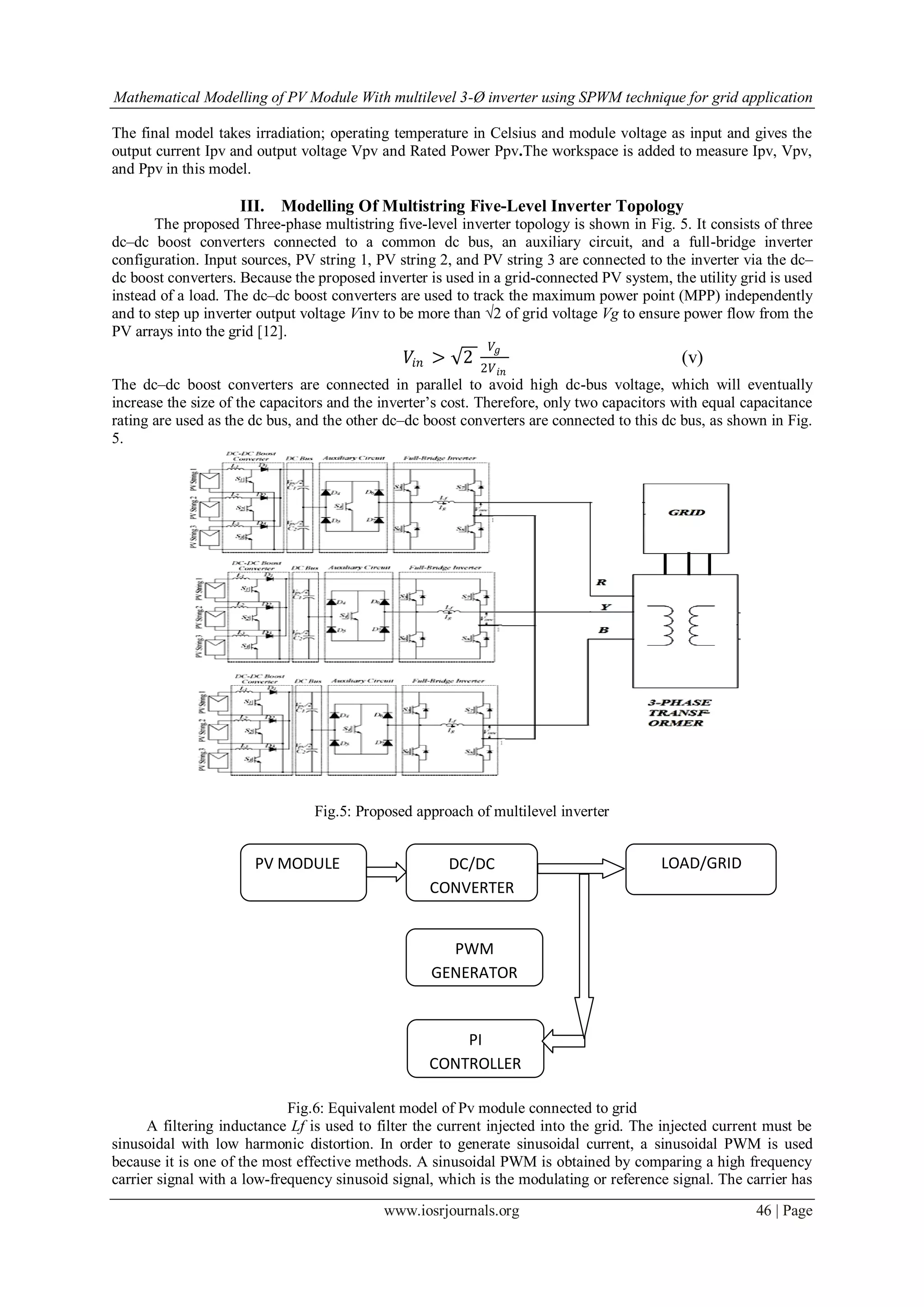 Mathematical Modelling of PV Module With multilevel 3-Ø inverter using SPWM technique for grid application
www.iosrjournals.org 46 | Page
The final model takes irradiation; operating temperature in Celsius and module voltage as input and gives the
output current Ipv and output voltage Vpv and Rated Power Ppv.The workspace is added to measure Ipv, Vpv,
and Ppv in this model.
III. Modelling Of Multistring Five-Level Inverter Topology
The proposed Three-phase multistring five-level inverter topology is shown in Fig. 5. It consists of three
dc–dc boost converters connected to a common dc bus, an auxiliary circuit, and a full-bridge inverter
configuration. Input sources, PV string 1, PV string 2, and PV string 3 are connected to the inverter via the dc–
dc boost converters. Because the proposed inverter is used in a grid-connected PV system, the utility grid is used
instead of a load. The dc–dc boost converters are used to track the maximum power point (MPP) independently
and to step up inverter output voltage Vinv to be more than √2 of grid voltage Vg to ensure power flow from the
PV arrays into the grid [12].
𝑉𝑖𝑛 > 2
𝑉𝑔
2𝑉 𝑖𝑛
(v)
The dc–dc boost converters are connected in parallel to avoid high dc-bus voltage, which will eventually
increase the size of the capacitors and the inverter’s cost. Therefore, only two capacitors with equal capacitance
rating are used as the dc bus, and the other dc–dc boost converters are connected to this dc bus, as shown in Fig.
5.
Fig.5: Proposed approach of multilevel inverter
Fig.6: Equivalent model of Pv module connected to grid
A filtering inductance Lf is used to filter the current injected into the grid. The injected current must be
sinusoidal with low harmonic distortion. In order to generate sinusoidal current, a sinusoidal PWM is used
because it is one of the most effective methods. A sinusoidal PWM is obtained by comparing a high frequency
carrier signal with a low-frequency sinusoid signal, which is the modulating or reference signal. The carrier has
PV MODULE DC/DC
CONVERTER
LOAD/GRID
PWM
GENERATOR
PI
CONTROLLER
 