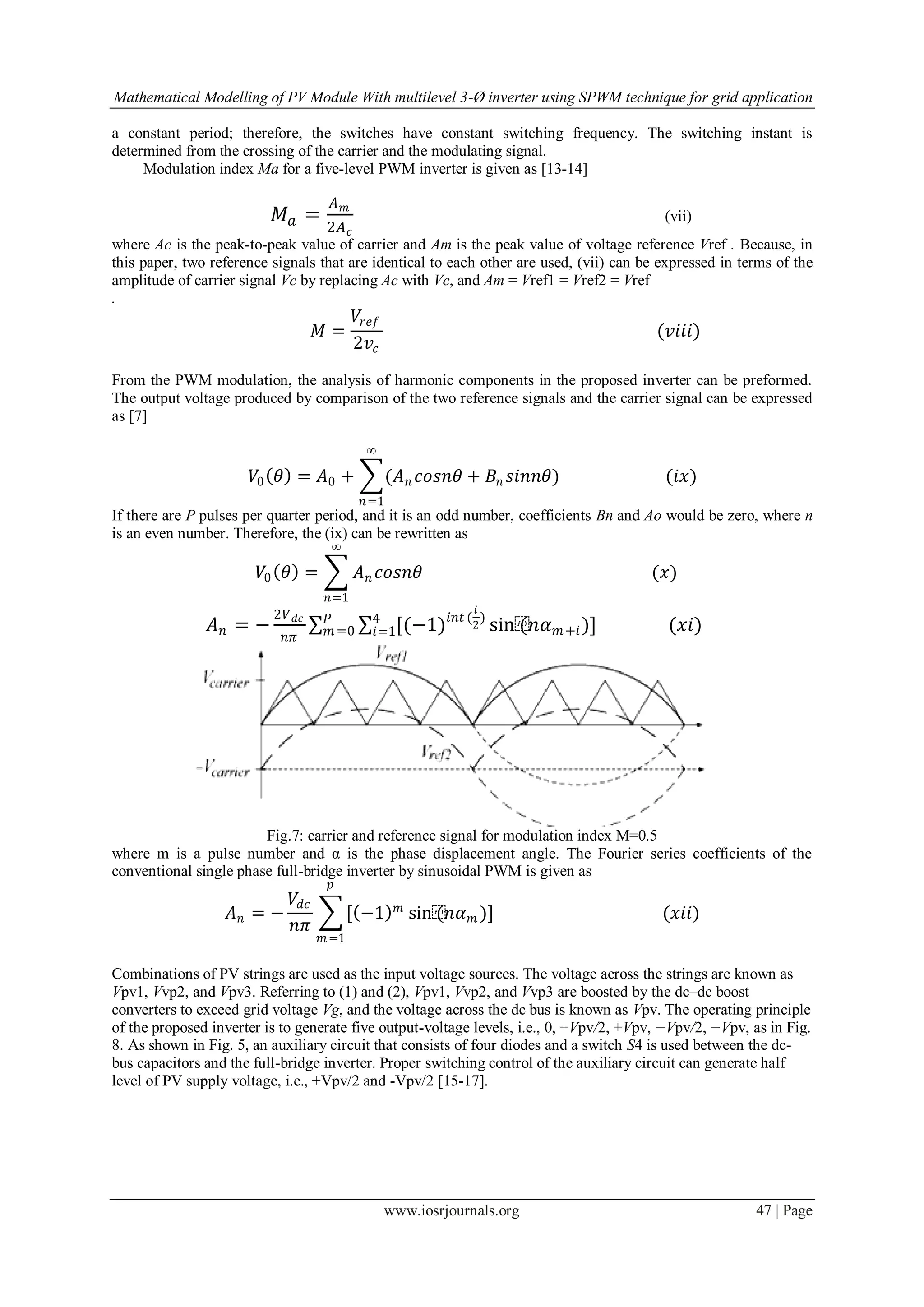 Mathematical Modelling of PV Module With multilevel 3-Ø inverter using SPWM technique for grid application
www.iosrjournals.org 47 | Page
a constant period; therefore, the switches have constant switching frequency. The switching instant is
determined from the crossing of the carrier and the modulating signal.
Modulation index Ma for a five-level PWM inverter is given as [13-14]
𝑀𝑎 =
𝐴 𝑚
2𝐴 𝑐
(vii)
where Ac is the peak-to-peak value of carrier and Am is the peak value of voltage reference Vref . Because, in
this paper, two reference signals that are identical to each other are used, (vii) can be expressed in terms of the
amplitude of carrier signal Vc by replacing Ac with Vc, and Am = Vref1 = Vref2 = Vref
.
𝑀 =
𝑉𝑟𝑒𝑓
2𝑣𝑐
(𝑣𝑖𝑖𝑖)
From the PWM modulation, the analysis of harmonic components in the proposed inverter can be preformed.
The output voltage produced by comparison of the two reference signals and the carrier signal can be expressed
as [7]
𝑉0 𝜃 = 𝐴0 + (𝐴 𝑛 𝑐𝑜𝑠𝑛𝜃 + 𝐵𝑛 𝑠𝑖𝑛𝑛𝜃)
∞
𝑛=1
(𝑖𝑥)
If there are P pulses per quarter period, and it is an odd number, coefficients Bn and Ao would be zero, where n
is an even number. Therefore, the (ix) can be rewritten as
𝑉0 𝜃 = 𝐴 𝑛 𝑐𝑜𝑠𝑛𝜃
∞
𝑛=1
(𝑥)
𝐴 𝑛 = −
2𝑉 𝑑𝑐
𝑛𝜋
[(−1)𝑖𝑛𝑡 (
𝑖
2
)4
𝑖=1
𝑃
𝑚=0 sin⁡(𝑛𝛼 𝑚+𝑖)] (𝑥𝑖)
Fig.7: carrier and reference signal for modulation index M=0.5
where m is a pulse number and α is the phase displacement angle. The Fourier series coefficients of the
conventional single phase full-bridge inverter by sinusoidal PWM is given as
𝐴 𝑛 = −
𝑉𝑑𝑐
𝑛𝜋
[ −1 𝑚
𝑝
𝑚=1
sin⁡(𝑛𝛼 𝑚 )] (𝑥𝑖𝑖)
Combinations of PV strings are used as the input voltage sources. The voltage across the strings are known as
Vpv1, Vvp2, and Vpv3. Referring to (1) and (2), Vpv1, Vvp2, and Vvp3 are boosted by the dc–dc boost
converters to exceed grid voltage Vg, and the voltage across the dc bus is known as Vpv. The operating principle
of the proposed inverter is to generate five output-voltage levels, i.e., 0, +Vpv/2, +Vpv, −Vpv/2, −Vpv, as in Fig.
8. As shown in Fig. 5, an auxiliary circuit that consists of four diodes and a switch S4 is used between the dc-
bus capacitors and the full-bridge inverter. Proper switching control of the auxiliary circuit can generate half
level of PV supply voltage, i.e., +Vpv/2 and -Vpv/2 [15-17].
 