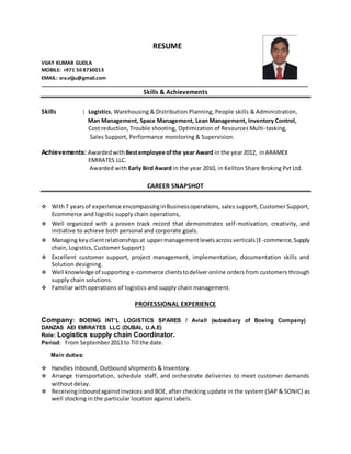 RESUME
VIJAY KUMAR GUDLA
MOBILE: +971 50 8730013
EMAIL: sra.vijju@gmail.com
Skills & Achievements
Skills : Logistics, Warehousing & Distribution Planning, People skills & Administration,
Man Management, Space Management, Lean Management, Inventory Control,
Cost reduction, Trouble shooting, Optimization of Resources Multi-tasking,
Sales Support, Performance monitoring & Supervision.
Achievements: Awarded withBestemployee ofthe year Award in the year2012, inARAMEX
EMIRATES LLC.
Awarded with Early Bird Award in the year 2010, in Kellton Share Broking Pvt Ltd.
CAREER SNAPSHOT
 With7 yearsof experience encompassinginBusinessoperations, sales support, Customer Support,
Ecommerce and logistic supply chain operations,
 Well organized with a proven track record that demonstrates self-motivation, creativity, and
initiative to achieve both personal and corporate goals.
 Managing keyclientrelationshipsat uppermanagementlevelsacrossverticals(E-commerce,Supply
chain, Logistics, Customer Support)
 Excellent customer support, project management, implementation, documentation skills and
Solution designing.
 Well knowledge of supportinge-commerce clientstodeliver online orders from customers through
supply chain solutions.
 Familiar with operations of logistics and supply chain management.
PROFESSIONAL EXPERIENCE
Company: BOEING INT’L LOGISTICS SPARES / Aviall (subsidiary of Boeing Company)
DANZAS AEI EMIRATES LLC (DUBAI, U.A.E)
Role: Logistics supply chain Coordinator.
Period: From September2013 to Till the date.
Main duties:
 Handles Inbound, Outbound shipments & Inventory.
 Arrange transportation, schedule staff, and orchestrate deliveries to meet customer demands
without delay.
 Receivinginboundagainstinvoices and BOE, after checking update in the system (SAP & SONIC) as
well stocking in the particular location against labels.
 
