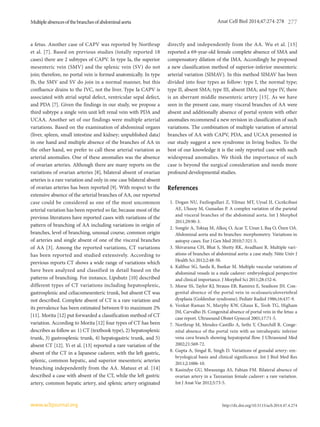 Multipleabsencesofthebranchesofabdominalaorta
http://dx.doi.org/10.5115/acb.2014.47.4.274
Anat Cell Biol 2014;47:274-278 277
www.acbjournal.org
a fetus. Another case of CAPV was reported by Northrup
et al. [7]. Based on previous studies (totally reported 18
cases) there are 2 subtypes of CAPV. In type Ia, the superior
mesenteric vein (SMV) and the splenic vein (SV) do not
join; therefore, no portal vein is formed anatomically. In type
Ib, the SMV and SV do join in a normal manner, but this
confluence drains to the IVC, not the liver. Type Ia CAPV is
associated with atrial septal defect, ventricular sepal defect,
and PDA [7]. Given the findings in our study, we propose a
third subtype a single vein unit left renal vein with PDA and
UCAA. Another set of our findings were multiple arterial
variations. Based on the examination of abdominal organs
(liver, spleen, small intestine and kidney; unpublished data)
in one hand and multiple absence of the branches of AA in
the other hand, we prefer to call these arterial variation as
arterial anomalies. One of these anomalies was the absence
of ovarian arteries. Although there are many reports on the
variations of ovarian arteries [8], bilateral absent of ovarian
arteries is a rare variation and only in one case bilateral absent
of ovarian arteries has been reported [9]. With respect to the
extensive absence of the arterial branches of AA, our reported
case could be considered as one of the most uncommon
arterial variation has been reported so far, because most of the
previous literatures have reported cases with variations of the
pattern of branching of AA including variations in origin of
branches, level of branching, unusual course, common origin
of arteries and single absent of one of the visceral branches
of AA [3]. Among the reported variations, CT variations
has been reported and studied extensively. According to
previous reports CT shows a wide range of variations which
have been analyzed and classified in detail based on the
patterns of branching. For instance, Lipshutz [10] described
different types of CT variations including hepatosplenic,
gastrosplenic and celiacomesenteric trunk, but absent CT was
not described. Complete absent of CT is a rare variation and
its prevalence has been estimated between 0 to maximum 2%
[11]. Morita [12] put forwarded a classification method of CT
variation. According to Morita [12] four types of CT has been
describes as follow as: 1) CT (textbook type), 2) hepatosplenic
trunk, 3) gastrosplenic trunk, 4) hepatogastric trunk, and 5)
absent CT [12]. Yi et al. [13] reported a rare variation of the
absent of the CT in a Japanese cadaver, with the left gastric,
splenic, common hepatic, and superior mesenteric arteries
branching independently from the AA. Matusz et al. [14]
described a case with absent of the CT, while the left gastric
artery, common hepatic artery, and splenic artery originated
directly and independently from the AA. Wu et al. [15]
reported a 69-year-old female complete absence of SMA and
compensatory dilation of the IMA. Accordingly he proposed
a new classification method of superior-inferior mesenteric
arterial variation (SIMAV). In this method SIMAV has been
divided into four types as follow: type I, the normal type;
type II, absent SMA; type III, absent IMA; and type IV, there
is an aberrant middle mesenteric artery [15]. As we have
seen in the present case, many visceral branches of AA were
absent and additionally absence of portal system with other
anomalies recommend a new revision in classification of such
variations. The combination of multiple variation of arterial
branches of AA with CAPV, PDA, and UCAA presented in
our study suggest a new syndrome in living bodies. To the
best of our knowledge it is the only reported case with such
widespread anomalies. We think the importance of such
case is beyond the surgical consideration and needs more
profound developmental studies.
References
1.	 Dogan NU, Fazliogullari Z, Yilmaz MT, Uysal II, Cicekcibasi
AE, Ulusoy M, Gunaslan P. A complex variation of the parietal
and visceral branches of the abdominal aorta. Int J Morphol
2011;29:90-3.
2.	 Songür A, Toktaş M, Alkoç O, Acar T, Uzun I, Baş O, Özen OA.
Abdominal aorta and its branches: morphometry. Variations in
autopsy cases. Eur J Gen Med 2010;7:321-5.
3.	 	Shivarama CH, Bhat S, Shetty RK, Avadhani R. Multiple vari­
ations of branches of abdominal aorta: a case study. Nitte Univ J
Health Sci 2012;2:48-50.
4.	 Kalthur SG, Sarda R, Bankar M. Multiple vascular variations of
abdominal vessels in a male cadaver: embryological perspective
and clinical importance. J Morphol Sci 2011;28:152-6.
5.	 Morse SS, Taylor KJ, Strauss EB, Ramirez E, Seashore JH. Con­
genital absence of the portal vein in oculoauriculovertebral
dysplasia (Goldenhar syndrome). Pediatr Radiol 1986;16:437-9.
6.	 Venkat-Raman N, Murphy KW, Ghaus K, Teoh TG, Higham
JM, Carvalho JS. Congenital absence of portal vein in the fetus: a
case report. Ultrasound Obstet Gynecol 2001;17:71-5.
7.	 Northrup M, Mendez-Castillo A, Sethi Y, Churchill R. Conge­
nital absence of the portal vein with an intrahepatic inferior
vena cava branch showing hepatopetal flow. J Ultrasound Med
2002;21:569-72.
8.	 Gupta A, Singal R, Singh D. Variations of gonadal artery: em­
bryological basis and clinical significance. Int J Biol Med Res
2011;2:1006-10.
9.	 Kasindye GU, Mwasunga AS, Fabian FM. Bilateral absence of
ovarian artery in a Tanzanian female cadaver: a rare variation.
Int J Anat Var 2012;5:73-5.
 