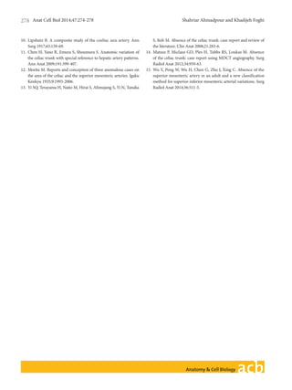 Anat Cell Biol 2014;47:274-278 Shahriar Ahmadpour and Khadijeh Foghi278
www.acbjournal.orghttp://dx.doi.org/10.5115/acb.2014.47.4.274
10.	 Lipshutz B. A composite study of the coeliac axis artery. Ann
Surg 1917;65:159-69.
11.	 Chen H, Yano R, Emura S, Shoumura S. Anatomic variation of
the celiac trunk with special reference to hepatic artery patterns.
Ann Anat 2009;191:399-407.
12.	 Morita M. Reports and conception of three anomalous cases on
the area of the celiac and the superior mesenteric arteries. Igaku
Kenkyu 1935;9:1993-2006.
13.	 Yi SQ, Terayama H, Naito M, Hirai S, Alimujang S, Yi N, Tanaka
S, Itoh M. Absence of the celiac trunk: case report and review of
the literature. Clin Anat 2008;21:283-6.
14.	 Matusz P, Miclaus GD, Ples H, Tubbs RS, Loukas M. Absence
of the celiac trunk: case report using MDCT angiography. Surg
Radiol Anat 2012;34:959-63.
15.	 Wu Y, Peng W, Wu H, Chen G, Zhu J, Xing C. Absence of the
superior mesenteric artery in an adult and a new classification
method for superior-inferior mesenteric arterial variations. Surg
Radiol Anat 2014;36:511-5.
 