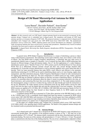 IOSR Journal of Electrical and Electronics Engineering (IOSR-JEEE)
e-ISSN: 2278-1676,p-ISSN: 2320-3331, Volume 8, Issue 5 (Nov. - Dec. 2013), PP 46-50
www.iosrjournals.org
www.iosrjournals.org 46 | Page
Design of Uhf Band Microstrip-Fed Antenna for Rfid
Applications
Leeza Bansal1
, Davinder Parkash2
, Arun Kumar3
1.M.Tech. Scholar, ECE Deptt., HCTM, Kaithal 136027, India
2.Assoc. Prof. ECE Deptt., HCTM, Kaithal 136027,India
3. R & D Manager, Omnia Tag Pvt. Ltd.,Gurgaon,India
Abstract : In this research work, an UHF band L-shaped antenna based on microstrip-fed is proposed. In this
antenna design T-shaped slot is embedded into L-shaped patch. The simulation and design of UHF band
antenna operates at resonance frequency 0.897 GHz. The proposed antenna is composed of an L-shaped patch
embedded with T-shaped slot and covers the UHF RFID band from 0.862-0.925 GHz. The fundamental
parameters such as return loss, VSWR, radiation pattern and current distribution are obtained. A parametric
study of proposed antenna has been carried out by varying some parameters. Simulation tool, based on method
of moments has been used to analyze and optimize the antenna.
Keywords: L-shaped Patch, Microstrip line, Radio frequency identification (RFID), Transponders, Ultra High
Frequency (UHF).
I. Introduction
In general terms, RFID (Radio Frequency Identification) is a means of identifying a person or object
using a radio frequency transmission. The technology can be used to identify, track, sort or detect a wide variety
of objects. The term RFID refers to Radio Frequency Identification, a technology that uses radio waves to
automatically identify items or people [1]. Recently, a lot of research has been done in RFID technology that
focused on efficient designs of tags and antenna readers. One of the first applications of a radio frequency
identification system was to “Identify Friend or Foe” (IFF) systems used by the British Royal Air Force during
World War II to differentiate between German aircraft and their own aircraft through attached radio
transponders [2]. It provides wireless identification as well as tracking capability and is more robust than that of
barcode. There are many powerful features that make RFID a more effective and efficient in the automatic
identification technology [3, 4]. RFID can be used in identifying objects such as in ware housing, supply chain
management, and other automation processes. Radio Frequency Identification is based on radio communication
for tagging and identifying an object [5]. The main components of a RFID system are tags, readers, and host
computer. RFID tags are attached to physical objects so that they can help in identifying objects. An RFID tag
consists of a microchip where the information about the object is stored, an antenna connected to the chip, on-
board electronics, and a protecting film layer that covers these components [5, 2]. The reader antenna transmits
the electromagnetic energy to activate or awaken the tag, realizes the data transfer and sends the instructions to
the tag [6]. Meanwhile, the reader antenna receives information from the tag. RFID readers convert the radio
waves sent from the tags to get the digital data and send the collected data to the host computer. The present
RFID systems are applied at LF (135 kHz), HF (13.56MHz), UHF (860-960) and microwave bands (2.45 & 5.8
GHz) and the antenna design has been focused on these frequency bands [5, 6]. RFID readers can read
information stored in no line-of sight.
A dualband antenna RFID tag is presented in [7] that allow operation in the 900 MHz band as well as
in the 2.45GHz band. In [8], a rectangular fractal shaped dual band tag antenna is proposed for RFID which
covers entire UHF (860-960 MHz) and microwave (2.45) band. Several papers have been published on RFID
antennas for both active and passive tags including novel planar dipole[9], planar antennas for UHF[10] ,a novel
meandered patch antenna [11], quarter wave Y-shaped patch antenna [12] etc.
In this paper an L-shaped antenna with T-shaped slot is presented which covers UHF band (0.862-
0.925 MHz) which is the operating band of RFID application. The details of the proposed antenna design and
the simulated results are presented and discussed next.
II. Antenna Design
An L-shaped patch with T-shaped slot is designed for the RFID UHF frequency range and placed on a
conventional ground plane. The geometry of the proposed antenna is shown in Fig. 1. The total size of the
proposed antenna is 95.5 x 98 mm2
. The antenna mainly constructed with the above described patch and fed by
microstrip feeding. The total size of this antenna with ground plane is 113 mm x 100 mm x 1.6 mm. The ground
plane is symmetrical at the base line of the feeding strip line. The size of an L-shaped patch is adjusted to obtain
 