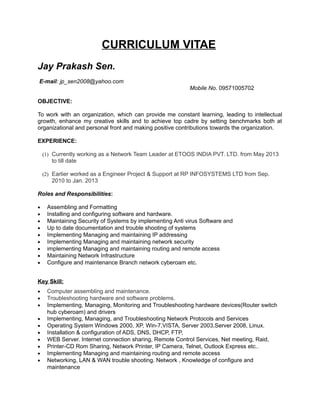 CURRICULUM VITAE
Jay Prakash Sen.
E-mail: jp_sen2008@yahoo.com
Mobile No. 09571005702
OBJECTIVE:
To work with an organization, which can provide me constant learning, leading to intellectual
growth, enhance my creative skills and to achieve top cadre by setting benchmarks both at
organizational and personal front and making positive contributions towards the organization.
EXPERIENCE:
(1) Currently working as a Network Team Leader at ETOOS INDIA PVT. LTD. from May 2013
to till date
(2) Earlier worked as a Engineer Project & Support at RP INFOSYSTEMS LTD from Sep.
2010 to Jan. 2013
Roles and Responsibilities:
• Assembling and Formatting
• Installing and configuring software and hardware.
• Maintaining Security of Systems by implementing Anti virus Software and
• Up to date documentation and trouble shooting of systems
• Implementing Managing and maintaining IP addressing
• Implementing Managing and maintaining network security
• implementing Managing and maintaining routing and remote access
• Maintaining Network Infrastructure
• Configure and maintenance Branch network cyberoam etc.
Key Skill:
• Computer assembling and maintenance.
• Troubleshooting hardware and software problems.
• Implementing, Managing, Monitoring and Troubleshooting hardware devices(Router switch
hub cyberoam) and drivers
• Implementing, Managing, and Troubleshooting Network Protocols and Services
• Operating System Windows 2000, XP, Win-7,VISTA, Server 2003,Server 2008, Linux.
• Installation & configuration of ADS, DNS, DHCP, FTP,
• WEB Server. Internet connection sharing, Remote Control Services, Net meeting, Raid,
• Printer-CD Rom Sharing, Network Printer, IP Camera, Telnet, Outlook Express etc..
• Implementing Managing and maintaining routing and remote access
• Networking, LAN & WAN trouble shooting. Network , Knowledge of configure and
maintenance
 