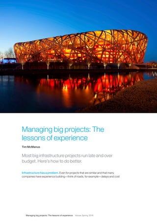 Managing big projects: The lessons of experience Voices Spring 2016
Managing big projects: The
lessons of experience
Tim McManus
Most big infrastructure projects run late and over
budget. Here’s how to do better.
Infrastructure has a problem. Even for projects that are similar and that many
companies have experience building—think of roads, for example—delays and cost
 