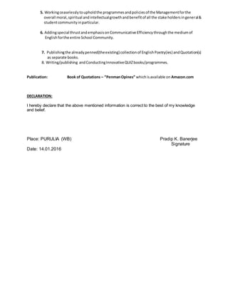 5. Workingceaselesslytoupholdthe programmesandpoliciesof the Managementforthe
overall moral,spiritual andintellectualgrowthandbenefitof all the stake holdersingeneral&
studentcommunityinparticular.
6. Addingspecial thrustandemphasisonCommunicative Efficiencythroughthe mediumof
Englishforthe entire School Community.
7. Publishingthe alreadypenned(theexisting) collectionof EnglishPoetry(ies) andQuotation(s)
as separate books.
8. Writing/publishing andConductingInnovativeQUIZbooks/programmes.
Publication: Book of Quotations – “PenmanOpines” whichisavailable on Amazon.com
DECLARATION:
I hereby declare that the above mentioned information is correct to the best of my knowledge
and belief.
Place: PURULIA (WB) Pradip K. Banerjee
Signature
Date: 14.01.2016
 