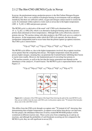 11	
  
2.1.2 The Hot-CNO (HCNO) Cycle in Novae
In novae, the predominant energy production process is the Hot Carbon-Nitrogen-Oxygen
(HCNO) cycle. This is an evolution of hydrogen burning in environments with an adequate
metallicity that there are sufficient carbon, oxygen and nitrogen catalyst nuclei to sustain the
cycle. It is dominant within explosive events such as novae due to the higher temperatures
(100   ≤   𝑇!   𝐾 ≤ 400) and pressures present.
The HCNO cycle is a derivative of the usual ‘cold’ CNO cycle (dominant from
15   ≤   𝑇!  (𝐾)  ≤ 100) [29], which is an alternative hydrogen-burning mode to the proton-
proton chain (dominant at lower temperatures). Although both cycles effectively convert 4
protons into one 𝐻𝑒  !
nucleus (along with other products), the CNO cycle acts as a catalyst to
this process. At the temperatures under which the CNO cycle operates, the beta-decays
(temperature independent) tend to occur faster than the proton-capture (p-capture) reactions.
The CNO cycle is shown below:
𝐶!"
(𝑝, 𝛾) 𝑁!"
(𝛽!
, 𝜐!) 𝐶!"
(𝑝, 𝛾) 𝑁 𝑝, 𝛾 𝑂!"!"
(𝛽!
, 𝜐!) 𝑁!"
(𝑝, 𝛼) 𝐶!"
The HCNO cycle differs as, due to the higher temperatures involved, the p-capture reactions
occur quicker than the competing beta-decays. The higher temperature means the protons
possess higher energies, meaning they can penetrate the Coulomb barrier inhibiting their fusion
to nuclei more readily. However, the fundamental goal of converting four protons to
a 𝐻𝑒  !
nucleus remains, as well as the fact that the energy generation rate depends on the
abundances of the catalyst C, N and O nuclei. The HCNO-I cycle is represented below and in
Figure 2.3:
𝐶(𝑝, 𝛾) 𝑁!"!"
(𝑝, 𝛾) 𝑂(𝛽!
, 𝜐!)!"
𝑁(𝑝, 𝛾) 𝑂(𝛽!
, 𝜐!) 𝑁(𝑝, 𝛼)!"!"!"
𝐶!"
Figure 2.3. A schematic of the CNO region of the Segrè Chart showing the path of the main HCNO-I cycle.
One can see it differs from the main cold CNO cycle via the proton capture onto 𝑁!"
  instead of the beta-plus
decay seen in the cold CNO version.
This differs from the CNO cycle through a p-capture onto 𝑁!"
instead of it 𝛽!
-decaying, thus
demonstrating that at higher temperatures, p-captures occur before beta-decays can intervene.
For this project, the abundance behaviour of newly created HCNO-II/III products will be
scrutinised at different reaction rates. These cycles arise from competing (𝑝, 𝛾) and (𝑝, 𝛼)
reactions, and although the probability of such breakouts occurring are low compared to the
HCNO-I cycle, they are still significant in novae [29].
 