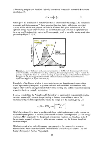 13	
  
Additionally, the particles will have a velocity distribution that follows a Maxwell-Boltzmann
distribution (2):
𝑃   ∝ 𝑒𝑥𝑝 −
!
!"
Which gives the distribution of particle velocities as a function of the energy  𝐸, the Boltzmann
constant 𝑘 and the temperature 𝑇. Superimposing these two factors will give an important
concept within nuclear astrophysics; the Gamow Window. This gives an indication of the
optimum energy region where reactions are most likely to occur, such that at higher energies
there are insufficient particles present and lower energies result in a smaller barrier penetration
probability (Figure 2.5 [25]).
	
  
	
  
	
  
	
  
	
  
	
  
	
  
	
  
	
  
	
  
	
  
	
  
	
  
Figure 2.5. A plot of the Gamow peak, seen as a superposition of the Maxwell-Boltzmann particle velocity
distribution and the Coulomb Barrier tunnelling probability. This region represents the range of energies that
gives the most probable chance of a reaction occurring. E0 represents the peak of the distribution (the Gamow
Energy), with ΔE0 the energy/ distribution width. Information on calculating the Gamow Window is
expressed in Appendix A. Figure taken from [4].
	
  
Knowledge of the Gamow window is important when seeing if certain reactions are viable
within a given energy range and its position indicates which reactions will dominate. This
implies where to focus an experimental study without wasting time and resources investigating
a reaction that is energetically improbable.
It should be noted that the Astrophysical S-factor  𝑆(𝐸) is a constant of proportionality relating
the cross section  𝜎 𝐸 (the reaction probability as dictated by the effective area of the
reactants) to the penetration probability (1) and the energy 𝐸 of the reaction, giving (3):
𝜎 𝐸 =   𝑆(𝐸)
1
𝐸
𝑒𝑥𝑝
−2𝜋𝑍! 𝑍! 𝑒!
ℏ𝑣
This S-factor is useful as it can be used to study large variations in the energy of a reaction, as
well as being extrapolated to estimate quantities not attainable from experiment (i.e. low energy
reactions). More importantly for this project, non-resonant reactions can be defined as the S-
factor varying smoothly with energy, while resonant reactions vary the S-factor sharply at
resonant energies.
This brief overview has omitted important concepts such as the cross section treatment,
kinematics etc. Analysis of these can be found in Iliadis’ Nuclear Physics of Stars [29] and
Krane’s Introductory Nuclear Physics [23].
(2)
	
  
(3)
 