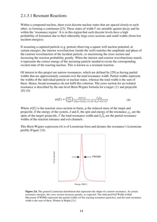 14	
  
2.1.3.1 Resonant Reactions
Within a compound nucleus, there exist discrete nuclear states that are spaced closely to each
other, so forming a continuum [23]. These states of width Γ are unstable against decay and lie
within the ‘resonance region’. It is in this region that such discrete levels have a high
probability of formation due to their inherently large cross sections and small widths (from low
incident energies).
If assuming a captured particle (e.g. proton) observing a square well nuclear potential, at
certain energies, the interior wavefunction (inside the well) matches the amplitude and phase of
the exterior wavefunction of the incident particle, so maximising the cross section and
increasing the reaction probability greatly. When the interior and exterior wavefunctions match,
it represents the correct energy of the incoming particle needed to excite the corresponding
excited state of the reacting nucleus. This is known as a resonant reaction.
Of interest to this project are narrow resonances, which are defined by [29] as having partial
widths that are approximately constant over the total resonance width. Partial widths represent
the widths of the individual particle or nuclear states, whereas the total width is the sum of
these. Hence, broad resonances do not fulfil this criterion. The cross section for an isolated
resonance is described by the one-level Breit-Wigner formula for a target {1} and projectile
{0} (4):
𝜎 𝐸 =
!ℏ!
!!"
(!!!!)
(!!!!!)(!!!!!)
!!!!
(!!!!)!!(! !)
!
Where 𝜎 𝐸 is the reaction cross-section in barns, 𝜇 the reduced mass of the target and
projectile, E the energy of the system, J and Er the spin and energy of the resonance, j0,1 are the
spins of the target/ projectile, 𝛤 the total resonance width and 𝛤! 𝛤! are the partial resonance
widths of the reaction entrance and exit channels.
This Breit-Wigner expression (4) is of Lorentzian form and dictates the resonance’s Lorentzian
profile (Figure 2.6).
Figure 2.6. The general Lorentzian distribution that represents the shape of a narrow resonance. At certain
resonance energies, the cross section increases greatly, as expected. The indicated Full Width at Half
Maximum (FWHM) represents the partial widths (of the reacting resonance particles), and the total resonance
width is the sum of these. Plotted in Maple [31].
(4)
Energy (MeV)
CrossSection
FWHM
 