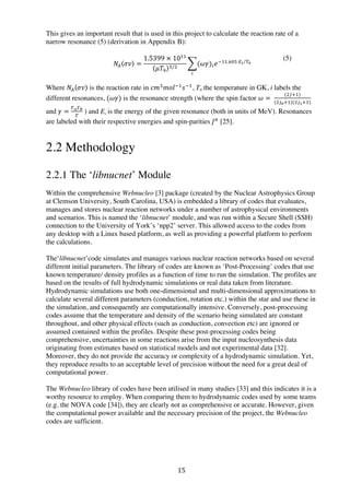 15	
  
This gives an important result that is used in this project to calculate the reaction rate of a
narrow resonance (5) (derivation in Appendix B):
  𝑁! 𝜎𝑣 =
1.5399  ×  10!!
𝜇𝑇!
!/!
(𝜔𝛾)! 𝑒!!!.!"#  !! !!
!
Where 𝑁! 𝜎𝑣 is the reaction rate in 𝑐𝑚!
𝑚𝑜𝑙!!
𝑠!!
, T9 the temperature in GK, i labels the
different resonances, (𝜔𝛾) is the resonance strength (where the spin factor 𝜔 =  
(!!!!)
(!!!!!)(!!!!!)
and 𝛾 =
!!!!
!
  ) and Ei is the energy of the given resonance (both in units of MeV). Resonances
are labeled with their respective energies and spin-parities 𝐽!
[25].
2.2 Methodology
2.2.1 The ‘libnucnet’ Module
Within the comprehensive Webnucleo [3] package (created by the Nuclear Astrophysics Group
at Clemson University, South Carolina, USA) is embedded a library of codes that evaluates,
manages and stores nuclear reaction networks under a number of astrophysical environments
and scenarios. This is named the ‘libnucnet’ module, and was run within a Secure Shell (SSH)
connection to the University of York’s ‘npp2’ server. This allowed access to the codes from
any desktop with a Linux based platform, as well as providing a powerful platform to perform
the calculations.
	
  
The‘libnucnet’code simulates and manages various nuclear reaction networks based on several
different initial parameters. The library of codes are known as ‘Post-Processing’ codes that use
known temperature/ density profiles as a function of time to run the simulation. The profiles are
based on the results of full hydrodynamic simulations or real data taken from literature.
Hydrodynamic simulations use both one-dimensional and multi-dimensional approximations to
calculate several different parameters (conduction, rotation etc.) within the star and use these in
the simulation, and consequently are computationally intensive. Conversely, post-processing
codes assume that the temperature and density of the scenario being simulated are constant
throughout, and other physical effects (such as conduction, convection etc) are ignored or
assumed contained within the profiles. Despite these post-processing codes being
comprehensive, uncertainties in some reactions arise from the input nucleosynthesis data
originating from estimates based on statistical models and not experimental data [32].
Moreover, they do not provide the accuracy or complexity of a hydrodynamic simulation. Yet,
they reproduce results to an acceptable level of precision without the need for a great deal of
computational power.
The Webnucleo library of codes have been utilised in many studies [33] and this indicates it is a
worthy resource to employ. When comparing them to hydrodynamic codes used by some teams
(e.g. the NOVA code [34]), they are clearly not as comprehensive or accurate. However, given
the computational power available and the necessary precision of the project, the Webnucleo
codes are sufficient.
(5)
 