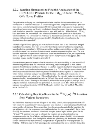16	
  
2.2.2. Running Simulations to Find the Abundance of the
HCNO-II/III Products for the 1 MSun CO and 1.25 MSun
ONe Novae Profiles
The process of setting up and running the simulation requires the user to be connected via
Secure Shell to a server with access to a sufficiently powerful computational setup. The user
must choose an initial companion star profile (abundance file), assign a nova trajectory (the
pre-assigned temperature and density profile) and choose how many timesteps are needed. For
each simulation, a sun-like companion star was used with both the 1 MSun CO and 1.25 MSun
ONe trajectories for 10 timesteps (this number offered sufficient precision in the shortest
simulation time). The simulation was restricted to drastically cut simulation run-time (hours to
minutes) without significant loss of precision [35]. Graphical notes on configuring the
simulation are in Appendix C.
The next stage involved applying the user modified reaction rates to the simulation. The pre-
loaded reaction rate text files were accessed within the relevant server branch, manipulated
accordingly (e.g. multiplied by 100) in a spreadsheet and then exported to a new file with the
modified reaction rates as a function of the same temperatures as the original rates. The new
rate files were then assigned to the simulation. After the simulation was run, the outputs were
stored in a private branch on the server where various manipulations were applied. This
important process can be viewed in Appendix D
One of the most powerful aspects of the Webnucleo codes was the ability to view a wealth of
information garnered from the simulation. Relevantly, one has the option to print all the
reactions from the nova simulation, the rates of a certain reaction at different temperatures and
the rates for all reactions involving a certain reactant (e.g. 𝐹!"
) at differing temperatures. Final
abundances and reaction rate data were printed in the terminal and exported to a spreadsheet
where further numerical analysis was applied to the data [35]. The analysis consisted of
converting the raw rates into a base-10 logarithm to allow for a greater study into variations
between daughter abundances (this would be difficult if the small numbers presented in the raw
data were used alone). Plotting of the data was performed with the graphical package, proFit
[36] and numerical manipulation was performed in Microsoft Excel. This whole process was
repeated for each reaction in the HCNO-II/III cycles for the 1 MSun CO and 1.25 MSun ONe
novae (section 3.1).
2.2.3 Calculating Reaction Rates for the 𝐹!"
𝑝, 𝛼 𝑂!"
Reaction
from Various Parameters
No simulations were necessary for this part of the study. Instead, small programmes in Excel
were created to calculate narrow resonance rates (as a function of temperature) quickly through
many smaller calculations. The relevant data from literature only needed to be input into the
spreadsheet once for the programmes to quickly calculate the rates (Appendix E). From Laird
et al [9], the resonance parameters (resonance strength, proton/ alpha widths, spins) for the
𝐹!"
𝑝, 𝛼 𝑂  !"
reaction were used to calculate the reaction rate as a function of novae
temperature using the Breit-Wigner and Resonance Strength solvers. Initially, the resonance
strengths were calculated from these partial widths and spins using the Resonance Strength
Solver. The rates were then calculated using the Breit-Wigner Solver over temperatures of
0.01GK – 0.1GK in order to fully encompass the temperatures that novae operate. Doing this
 