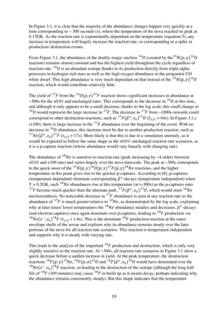 19	
  
In Figure 3.1, it is clear that the majority of the abundance changes happen very quickly at a
time corresponding to ~ 300 seconds (s), where the temperature of the nova reached its peak at
0.17GK. As the reaction rate is exponentially dependant on the temperature (equation 5), any
increase in temperature will hugely increase the reaction rate, so corresponding to a spike in
production/ destruction events.
From Figure 3.1, the abundance of the doubly-magic nucleus 𝑂!"
(created by the 𝑁(𝑝, 𝛾) 𝑂!"!"
reaction) remains almost constant and has the highest yield throughout the cycle regardless of
reaction rate. 𝑂!"
  is an abundant isotope thanks to its production directly from triple-alpha
processes in hydrogen rich stars as well as the high oxygen abundance in the progenitor CO
white dwarf. This high abundance is very much dependant on that instead of the 𝑁(𝑝, 𝛾) 𝑂!"!"
reaction, which would contribute relatively little.
The yield of 𝐹!"
from the 𝑂(𝑝, 𝛾) 𝐹!"!"
reaction shows significant increases in abundance at
~300s for the x0.01 and unchanged rates. This corresponds to the decrease in 𝑂!"
at this time,
and although it only appears to be a small decrease, thanks to the log scale, this small change in
𝑂!"
would represent the large increase in 𝐹!"
. The decrease in 𝐹!"
from ~1000s onwards could
correspond to other destruction reactions, such as 𝐹(𝛽!
, 𝜐!) 𝑂!"!"
(𝑡!/! = 64s). In Figure 3.1.c
(x100), there is large increase in the 𝐹!"
  abundance over the beginning of the event. With no
decrease in 𝑂!"
abundance, this increase must be due to another production reaction, such as
𝑁𝑒(𝛽!
, 𝜐!) 𝐹!"!"
(𝑡!/! = 17s). More likely is that this is due to a simulation anomaly, as it
would be expected to follow the same shape as the x0.01/ unchanged reaction rate scenarios, as
it is a p-capture reaction (whose abundance would vary linearly with changing rate).
The abundance of 𝑁𝑒!"
is sensitive to reaction rate (peak increasing by ~4 orders between
x0.01 and x100 rate) and varies hugely over the nova timescale. The peak at ~300s corresponds
to the quick onset of the 𝑁(𝑝, 𝛾) 𝑂(𝑝, 𝛾) 𝐹(𝑝, 𝛾) 𝑁𝑒!"!"!"!"
reactions, and the higher
temperature at this point gives rise to the quicker p-captures. According to [8], p-captures
(temperature dependant) dominate corresponding 𝛽!
-decays (temperature independent) when
T > 0.2GK, such 𝑁𝑒!"
abundances rise at this temperature (at t~300s) as the p-captures onto
𝐹!"
become much quicker than the alternate path, 𝐹(𝛽!
, 𝜐!) 𝑂!"!"
, which would stunt 𝑁𝑒!"
nucleosynthesis. No noticeable decrease in 𝐹!"
abundance is seen at any reaction rate as the
abundance of 𝐹!"
is much greater relative to 𝑁𝑒!"
, as demonstrated by the log scale, explaining
why at later times/ lower temperatures the 𝑁𝑒!"
abundance steadies and decreases. 𝛽!
-decays
(and electron captures) once again dominate over p-captures, leading to 𝐹!"
production via
𝑁𝑒(𝑒!
, 𝜐!) 𝐹!"!"
(𝑡!/! = 1.6s). This is the dominant 𝐹!"
production reaction at the outer-
envelope shells of the novae and explains why its abundance remains steady over the later
portions of the nova for all reaction rate scenarios. This reaction is temperature independent
and supports why it is steady with varying rate.
This leads to the analysis of the important 𝐹!"
production and destruction, which is only very
slightly sensitive to the reaction rate. At ~300s, all reaction rate scenarios in Figure 3.1 show a
quick decrease before a sudden increase in yield. At the peak temperature, the destruction
reactions 𝐹(𝑝, 𝛾) 𝑁𝑒!"!"
, 𝐹!"
𝑝, 𝛼 𝑂!"
and 𝐹(𝛽!
, 𝜐!) 𝑂  !"!"
would have dominated over the
𝑁𝑒(𝑒!
, 𝜐!) 𝐹!"!"
reaction, so leading to the destruction of the isotope (although the long half
life of 𝐹!"
(109 minutes) may cause 𝐹!"
to build up as it awaits decay, perhaps indicating why
the abundance remains consistently steady). But this shape indicates that the temperature
 