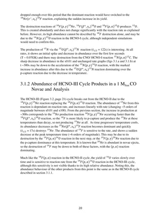 20	
  
dropped enough over this period that the dominant reaction would have switched to the
𝑁𝑒(𝑒!
, 𝜐!) 𝐹!"!"
reaction, explaining the sudden increase in its yield.
The destruction reactions of 𝐹(𝑝, 𝛾) 𝑁𝑒!"!"
, 𝐹(𝛽!
, 𝜐!) 𝑂  !"!"
and 𝐹!"
𝑝, 𝛼 𝑂!"
produces 𝑂!"
.
This is created abundantly and does not change significantly with the reaction rate as explained
before. However, its high abundance cannot be described by 𝐹!"
destruction alone, and may be
due to the 𝑁(𝑝, 𝛾) 𝑂  !"!"
reaction in the HCNO-I cycle, although independent simulations
would need to confirm this.
The production of 𝑁!!
via the 𝑂(𝛽!
, 𝜐!) 𝑁  !"!"
reaction (𝑡!/! = 122s) is interesting. At all
rates, it shows an initial spike and decrease in abundance over the first few seconds
(T ~ 0.07GK) and there may destruction from the CNO/ HCNO-I reaction 𝑁!"
𝑝, 𝛼 𝐶!"
. The
sharp decrease in abundance in the x0.01 and unchanged rate graphs (figs 3.1.a and 3.1.b) at
t ~300s may be down to the acceleration of the 𝑁(𝑝, 𝛾) 𝑂!"!"
reaction, with the marked
increase in abundance after this due to the 𝑂(𝛽!
, 𝜐!) 𝑁  !"!"
reaction dominating over the
p-capture reaction due to the decrease in temperature.
3.1.2 Abundance of HCNO-III Cycle Products in a 1 MSun CO
Novae and Analysis
The HCNO-III (Figure 3.2, page 21) cycle breaks out from the HCNO-II due to the
𝐹(𝑝, 𝛾) 𝑁𝑒!"!"
reaction replacing the 𝐹!"
𝑝, 𝛼 𝑂!"
reaction. The abundance of 𝑁𝑒!"
from this
reaction is dependant on reaction rate, and increases linearly with rate (changing ~5 orders of
magnitude between x0.01 and x100). From the previous section, the increase in production at
~300s corresponds to the   𝑁𝑒!"
production reaction 𝐹(𝑝, 𝛾) 𝑁𝑒!"!"
occurring faster than the
𝐹(𝛽!
, 𝜐!) 𝑂  !"!"
reaction, so the 𝐹!"
is more likely to p-capture and produce the 𝑁𝑒!"
at these
temperatures than decay, so not producing 𝑁𝑒!"
at all. As time progresses/ temperature cools,
its abundance decreases as the   𝑁𝑒(𝛽!
, 𝜐!) 𝐹  !"!"
reaction becomes dominant and quickly
(𝑡!/! = 17s) destroys 𝑁𝑒!"
. The abundance of 𝐹  !"
is sensitive to the rate, and shows a sudden
decrease at the peak temperature time (~6 orders of magnitude). This may be due to its
destruction by the 𝐹!"
𝑝, 𝛼 𝑂!"
reaction in the next step, or the 𝐹(𝑝, 𝛾) 𝑁𝑒!"!"
reaction due to
the p-capture dominance at this temperature. It is known that 𝑁𝑒!"
is abundant in novae ejecta,
so the destruction of 𝐹!"
may be down to both of these factors, with the 𝑝, 𝛼 reaction
dominating.
Much like the 𝐹!"
𝑝, 𝛼 reaction in the HCNO-II cycle, the yield of 𝑂!"
varies slowly over
time and is sensitive to reaction rate from the 𝐹!"
𝑝, 𝛼 𝑂!"
reaction in the HCNO-III cycle,
although this sensitivity is not visible thanks to its high relative abundance. Noting this, the
abundance behaviour of the other products from this point is the same as in the HCNO-II cycle
described in section 3.1.1.
 