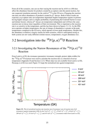 25	
  
From all of the scenarios, one can see that varying the reaction rate by x0.01 to x100 does
affect the abundance linearly for products created by p-captures onto the parent nucleus, bar
one suspected simulation anomaly for the yield of 𝐹  !"
in the CO nova. Changing the reaction
rate does not affect abundances of products created by 𝛽!
-decays. Both of these results are
expected, as p-capture rates are temperature dependant (higher temperature equates to protons
having higher energies and so a higher probability of penetrating the Coulomb barrier to react
and initiate fusion), whereas 𝛽!
-decays are temperature independent and will have the same
reaction rate (or decay time) regardless of their environment. This is important as the reaction
rate is so sensitive to the temperature, and this has been shown in figures 3.1-3.4. As the ONe
nova operates at higher temperatures, the rate of change of abundances is greater at the peak
temperatures compared to the CO nova, which operate at lower peak temperatures. Despite this,
the abundance evolution is largely similar for both scenarios, which is anticipated seeing as
both systems are not vastly different (similar masses, temperatures, oxygen abundance etc).
3.2 Investigation into the 𝐹!"
𝑝, 𝛼 𝑂!"
Reaction
3.2.1 Investigating the Narrow Resonances of the 𝐹!"
𝑝, 𝛼 𝑂!"
Reaction
From Laird et al [9], the resonance parameters (resonance strength, proton/ alpha widths) for
the 𝐹!"
𝑝, 𝛼 𝑂  !"
reaction were used to calculate the reaction rate as a function of novae
temperature (Appendix D and Section 2.2.3). Where data was not available from Laird et al [9],
Nesaraja et al [6] was used. Figure 3.5 maps the normalised rate against temperature:
Figure 3.5. Plot of normalized reaction rate (reaction rate of resonance/ sum of reaction rate of all
resonances) against temperature (GK) for the 5 keV (𝐽!
= !
!
!
, !
!
!
), 29 keV (𝐽!
= !!
!
!
), 48 keV (𝐽!
= !
!
!
),
289 keV (𝐽!
= !
!
!
), 331 keV (𝐽!
= !
!
!
, !
!
!
) and 451 keV (𝐽!
= !
!
!
) resonances taken from Laird et al [9].
0.01 0.1 1
0.0
0.2
0.4
0.6
0.8
1.0
Temperature (GK)
NA⟨σv⟩/NA⟨σv⟩total
Plot of normalised reaction rates for the 5 keV, 29 keV, 48 keV,
289 keV, 331 keV and 451 keV resonant contributions
in the NA"
5 keV
29 keV
48 keV
289 keV
331 keV
451 keV
 