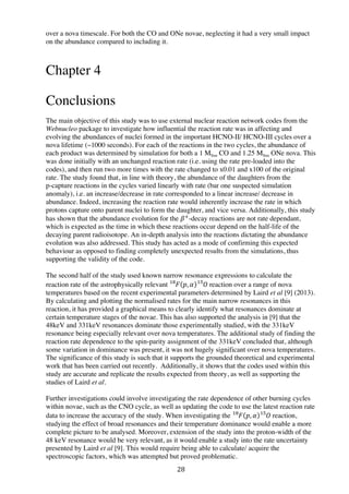 28	
  
over a nova timescale. For both the CO and ONe novae, neglecting it had a very small impact
on the abundance compared to including it.
Chapter 4
Conclusions
The main objective of this study was to use external nuclear reaction network codes from the
Webnucleo package to investigate how influential the reaction rate was in affecting and
evolving the abundances of nuclei formed in the important HCNO-II/ HCNO-III cycles over a
nova lifetime (~1000 seconds). For each of the reactions in the two cycles, the abundance of
each product was determined by simulation for both a 1 MSun CO and 1.25 MSun ONe nova. This
was done initially with an unchanged reaction rate (i.e. using the rate pre-loaded into the
codes), and then run two more times with the rate changed to x0.01 and x100 of the original
rate. The study found that, in line with theory, the abundance of the daughters from the
p-capture reactions in the cycles varied linearly with rate (bar one suspected simulation
anomaly), i.e. an increase/decrease in rate corresponded to a linear increase/ decrease in
abundance. Indeed, increasing the reaction rate would inherently increase the rate in which
protons capture onto parent nuclei to form the daughter, and vice versa. Additionally, this study
has shown that the abundance evolution for the 𝛽!
-decay reactions are not rate dependant,
which is expected as the time in which these reactions occur depend on the half-life of the
decaying parent radioisotope. An in-depth analysis into the reactions dictating the abundance
evolution was also addressed. This study has acted as a mode of confirming this expected
behaviour as opposed to finding completely unexpected results from the simulations, thus
supporting the validity of the code.
The second half of the study used known narrow resonance expressions to calculate the
reaction rate of the astrophysically relevant 𝐹!"
𝑝, 𝛼 𝑂  !"
reaction over a range of nova
temperatures based on the recent experimental parameters determined by Laird et al [9] (2013).
By calculating and plotting the normalised rates for the main narrow resonances in this
reaction, it has provided a graphical means to clearly identify what resonances dominate at
certain temperature stages of the novae. This has also supported the analysis in [9] that the
48keV and 331keV resonances dominate those experimentally studied, with the 331keV
resonance being especially relevant over nova temperatures. The additional study of finding the
reaction rate dependence to the spin-parity assignment of the 331keV concluded that, although
some variation in dominance was present, it was not hugely significant over nova temperatures.
The significance of this study is such that it supports the grounded theoretical and experimental
work that has been carried out recently. Additionally, it shows that the codes used within this
study are accurate and replicate the results expected from theory, as well as supporting the
studies of Laird et al.
Further investigations could involve investigating the rate dependence of other burning cycles
within novae, such as the CNO cycle, as well as updating the code to use the latest reaction rate
data to increase the accuracy of the study. When investigating the 𝐹!"
𝑝, 𝛼 𝑂  !"
reaction,
studying the effect of broad resonances and their temperature dominance would enable a more
complete picture to be analysed. Moreover, extension of the study into the proton-width of the
48 keV resonance would be very relevant, as it would enable a study into the rate uncertainty
presented by Laird et al [9]. This would require being able to calculate/ acquire the
spectroscopic factors, which was attempted but proved problematic.
 