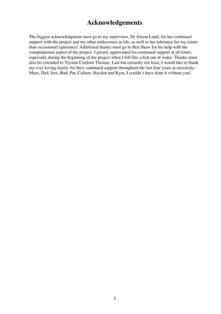 3	
  
Acknowledgements
The biggest acknowledgment must go to my supervisor, Dr Alison Laird, for her continued
support with the project and my other endeavours in life, as well as her tolerance for my (more
than occasional) ignorance! Additional thanks must go to Ben Shaw for his help with the
computational aspect of the project. I greatly appreciated his continued support at all times,
especially during the beginning of the project when I felt like a fish out of water. Thanks must
also be extended to Trystan Coulson Thomas. Last but certainly not least, I would like to thank
my ever loving family for their continued support throughout the last four years at university:
Mum, Dad, Jess, Bud, Pat, Callum, Hayden and Kyra, I couldn’t have done it without you!
 