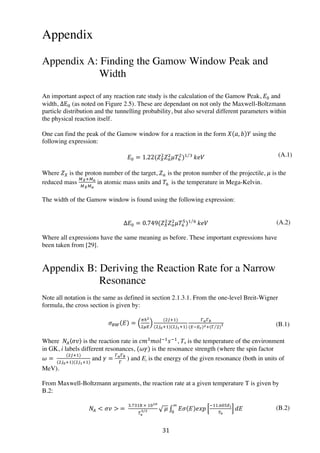 31	
  
Appendix
Appendix A: Finding the Gamow Window Peak and
Width
An important aspect of any reaction rate study is the calculation of the Gamow Peak, 𝐸! and
width, ΔE! (as noted on Figure 2.5). These are dependant on not only the Maxwell-Boltzmann
particle distribution and the tunnelling probability, but also several different parameters within
the physical reaction itself.
One can find the peak of the Gamow window for a reaction in the form 𝑋 𝑎, 𝑏 𝑌 using the
following expression:
𝐸! = 1.22(𝑍!
!
𝑍!
!
𝜇𝑇!
!
)! !  
𝑘𝑒𝑉
Where 𝑍! is the proton number of the target, 𝑍! is the proton number of the projectile, 𝜇 is the
reduced mass
!!!!!
!!!!
in atomic mass units and 𝑇! is the temperature in Mega-Kelvin.
The width of the Gamow window is found using the following expression:
∆𝐸! = 0.749(𝑍!
!
𝑍!
!
𝜇𝑇!
!
)! !  
𝑘𝑒𝑉
Where all expressions have the same meaning as before. These important expressions have
been taken from [29].
Appendix B: Deriving the Reaction Rate for a Narrow
Resonance
Note all notation is the same as defined in section 2.1.3.1. From the one-level Breit-Wigner
formula, the cross section is given by:
𝜎! 𝐸 =
!ℏ!
!!
(!!!!)
(!!!!!)(!!!!!)
!!!!
(!!!!)!!(! !)
!
Where   𝑁! 𝜎𝑣 is the reaction rate in 𝑐𝑚!
𝑚𝑜𝑙!!
𝑠!!
, T9 is the temperature of the environment
in GK, i labels different resonances, (𝜔𝛾) is the resonance strength (where the spin factor
𝜔 =  
(!!!!)
(!!!!!)(!!!!!)
and 𝛾 =
!!!!
!
  ) and Ei is the energy of the given resonance (both in units of
MeV).
From Maxwell-Boltzmann arguments, the reaction rate at a given temperature T is given by
B.2:
𝑁!  𝜎𝑣   =  
!.!#$  ×  !!
!!
!/!   𝜇 𝐸𝜎 𝐸 𝑒𝑥𝑝
!!!.!#!!
!!
𝑑𝐸
!
!
(B.1)
(B.2)
(A.1)
(A.2)
 