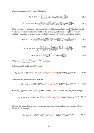 32	
  
Combining equations (B.1) and (B.2) yields:
𝑁!  𝜎𝑣   =  
!
!
!!
(!)!/!
𝐸𝜎! 𝐸 𝑒𝑥𝑝
!!
!
𝑑𝐸
!
!
𝑁!  𝜎𝑣   =   𝑁!
(!!!!)
(!!!!!)(!!!!!)
!!ℏ!
!# !/!
!!!!
(!!!!)!!!!/!
𝑒𝑥𝑝
!!
!
𝑑𝐸
!
!
If the resonance is sufficiently narrow, the Maxwell-Boltzmann factor 𝑒𝑥𝑝
!!
!
and the partial
widths are constant over the total width of the resonance, and so can be replaced by their
implicit value at the resonance energy Er. Such, equation (A.4) can be solved analytically:
𝑁!  𝜎𝑣   =  
(!!!!)
(!!!!!)(!!!!!)
!! !!ℏ!
!# !/!
!!!!
!
𝑒𝑥𝑝
!!!
!
!/!
(!!!!)!!!!/!
𝑑𝐸
!
!
𝑁!  𝜎𝑣   =  
(2𝐽 + 1)
(2𝑗! + 1)(2𝑗! + 1)
𝑁! 2𝜋ℏ!
𝜇𝑘𝑇 !/!
2Γ!Γ!
Γ
𝑒𝑥𝑝
−𝐸!
𝑘𝑇
𝜋
𝑁!  𝜎𝑣   =   𝑁!
!!
!#
!/!
ℏ!
  (𝜔𝛾)𝑒𝑥𝑝
!!!
!
Where 𝜔 =  
(!!!!)(!!!!)
(!!!!!)(!!!!!)
and 𝛾 =
!!!!
!
as before.
Substitute in NA and k into (B.7) to get:
𝑁!  𝜎𝑣   = 1.8487  𝑥  10!  
𝑚𝑜𝑙!!
𝑚!!
𝑘𝑔!!/!
𝑠!
𝐾!/!
𝜇𝑇 !!/!
ℏ!
(𝜔𝛾)𝑒!!!/!
Substitute in ℏ and cancel units in (B.8):
𝑁!  𝜎𝑣   = 2.05  𝑥  10!!  
𝑚𝑜𝑙!!
  m  𝑘𝑔!/!
𝑠  𝐾!/!
𝜇𝑇 !!/!
(𝜔𝛾)𝑒!!!/!
Convert (𝜔𝛾) from Joules to MeV (1 MeV = 1.6022 x 10-13
J) where 1 J = 1 𝑘𝑔𝑚!
𝑠!!  
to get:
𝑁!  𝜎𝑣   = 3.2845  𝑥  10!!!  
𝑚𝑜𝑙!!
  𝑚!
𝑠!!
  𝑘𝑔!/!
  𝐾!/!
   𝜇𝑇 !!/!
(𝜔𝛾)𝑒!!!/!
Convert the reduced mass from kg to atomic mass units (amu) and the temperature to Giga-
Kelvin in (B.10) to get:
𝑁!  𝜎𝑣   = 1.5399  𝑥  10!
  𝑚𝑜𝑙!!
  𝑚!
𝑠!!
     𝜇𝑇!
!!/!
(𝜔𝛾)𝑒!!!/!
(B.3)
(B.4)
(B.5)
(B.6)
(B.7)
(B.8)
(B.9)
(B.10)
(B.11)
 