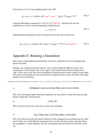 33	
  
Convert from m3
to cm3
by multiplying (B.11) by 1003
:
𝑁!  𝜎𝑣   = 1.5399  𝑥  10!!
  𝑚𝑜𝑙!!
  𝑐𝑚!
𝑠!!
     𝜇𝑇!
!!/!
(𝜔𝛾)𝑒!!!/!
Using the Boltzmann constant of k = 8.6173 x 10-11
MeV K-1
, substitute this into the
exponential, as well as convert temperature to Giga-Kelvin:
𝑒!!!.!#!!/!!
Substituting the exponential in (B.13) into (B.12) gives the final result (B.14):
𝑁!  𝜎𝑣   = 1.5399  𝑥  10!!
   𝜇𝑇!
!!/!
𝜔𝛾 𝑒!!!.!#!!/!!  c𝑚!
  𝑚𝑜𝑙!!
𝑠!!
Appendix C: Running a Simulation
This is just a small graphical representation of how the simulations were run throughout the
project for clarity.
Initially, one would log onto their specific ‘user’ branch within the SSH server they were
connecting to. In this project, this is the ‘npp2’ server in the Nuclear Physics Group server
‘npg’. In this server, one must run all simulations within their user branch, mainly so the output
files can be easily found once the simulation has completed. Below shows the form of the input
needed to run a simulation.
1)
This is the user branch under which the simulations are run, and it is within this directory path
that the output files will be placed.
2)
This is the form of the run script used to initiate the simulation
3)	
  
This is the file that governs the initial conditions of the companion star accreting onto the white
dwarf. There are several different options for this so to diversify the scenarios possible. Here,
the companion is a main-sequence, sun like star that possesses the initial mass fractions of the
sun.
(B.14)
(B.12)
(B.13)
 