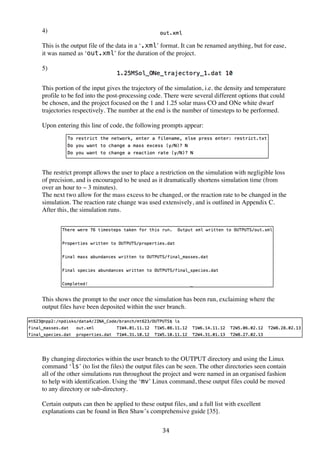34	
  
4)	
  
This is the output file of the data in a ‘.xml’ format. It can be renamed anything, but for ease,
it was named as ‘out.xml’ for the duration of the project.
5)	
  
This portion of the input gives the trajectory of the simulation, i.e. the density and temperature
profile to be fed into the post-processing code. There were several different options that could
be chosen, and the project focused on the 1 and 1.25 solar mass CO and ONe white dwarf
trajectories respectively. The number at the end is the number of timesteps to be performed.
Upon entering this line of code, the following prompts appear:
The restrict prompt allows the user to place a restriction on the simulation with negligible loss
of precision, and is encouraged to be used as it dramatically shortens simulation time (from
over an hour to ~ 3 minutes).
The next two allow for the mass excess to be changed, or the reaction rate to be changed in the
simulation. The reaction rate change was used extensively, and is outlined in Appendix C.
After this, the simulation runs.
This shows the prompt to the user once the simulation has been run, exclaiming where the
output files have been deposited within the user branch.
By changing directories within the user branch to the OUTPUT directory and using the Linux
command ‘ls’ (to list the files) the output files can be seen. The other directories seen contain
all of the other simulations run throughout the project and were named in an organised fashion
to help with identification. Using the ‘mv’ Linux command, these output files could be moved
to any directory or sub-directory.
Certain outputs can then be applied to these output files, and a full list with excellent
explanations can be found in Ben Shaw’s comprehensive guide [35].
 