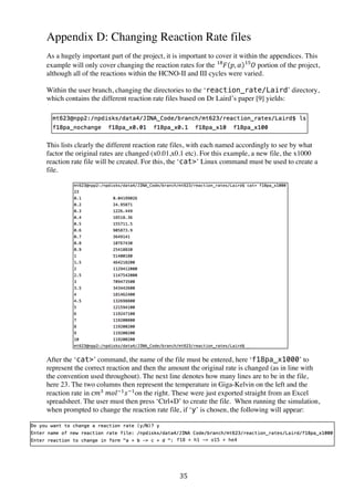 35	
  
Appendix D: Changing Reaction Rate files
As a hugely important part of the project, it is important to cover it within the appendices. This
example will only cover changing the reaction rates for the 𝐹!
𝑝, 𝛼 𝑂!
portion of the project,
although all of the reactions within the HCNO-II and III cycles were varied.
Within the user branch, changing the directories to the ‘reaction_rate/Laird’ directory,
which contains the different reaction rate files based on Dr Laird’s paper [9] yields:
This lists clearly the different reaction rate files, with each named accordingly to see by what
factor the original rates are changed (x0.01,x0.1 etc). For this example, a new file, the x1000
reaction rate file will be created. For this, the ‘cat’ Linux command must be used to create a
file.
After the ‘cat’ command, the name of the file must be entered, here ‘f18pa_x1000’ to
represent the correct reaction and then the amount the original rate is changed (as in line with
the convention used throughout). The next line denotes how many lines are to be in the file,
here 23. The two columns then represent the temperature in Giga-Kelvin on the left and the
reaction rate in c𝑚!
  𝑚𝑜𝑙!!
𝑠!!
on the right. These were just exported straight from an Excel
spreadsheet. The user must then press ‘Ctrl+D’ to create the file. When running the simulation,
when prompted to change the reaction rate file, if ‘y’ is chosen, the following will appear:
f18 + h1 - o15 + he4
 