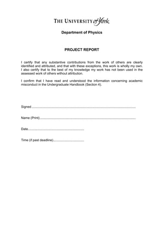 38	
  
Department of Physics
PROJECT REPORT
I certify that any substantive contributions from the work of others are clearly
identified and attributed, and that with these exceptions, this work is wholly my own.
I also certify that to the best of my knowledge my work has not been used in the
assessed work of others without attribution.
I confirm that I have read and understood the information concerning academic
misconduct in the Undergraduate Handbook (Section 4).
Signed...................................................................................................................
Name (Print)..........................................................................................................
Date..............................................................
Time (if past deadline)..................................
	
  
	
   	
   	
  	
  
	
  
	
  
	
  	
  
	
  
 