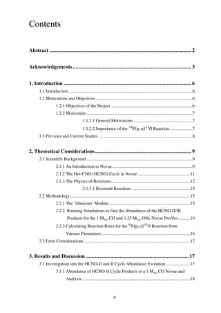 4	
  
Contents
	
  
Abstract ............................................................................................................. 2
Acknowledgements........................................................................................... 3
1. Introduction .................................................................................................. 6
1.1 Introduction ...............................................................................................................6
1.2 Motivations and Objectives.......................................................................................6
1.2.1 Objectives of the Project .........................................................................6
1.2.2 Motivation ...............................................................................................7
1.1.2.1 General Motivations .....................................................7
1.1.2.2 Importance of the F!"
p, α O!"
Reaction.....................7
1.3 Previous and Current Studies ....................................................................................8
2. Theoretical Considerations.......................................................................... 9
2.1 Scientific Background ...............................................................................................9
2.1.1 An Introduction to Novae........................................................................9
2.1.2 The Hot-CNO (HCNO) Cycle in Novae ...............................................11
2.1.3 The Physics of Reactions.......................................................................12
2.1.3.1 Resonant Reactions ....................................................14
2.2 Methodology............................................................................................................15
2.2.1 The ‘libnucnet’ Module.........................................................................15
2.2.2. Running Simulations to find the Abundance of the HCNO-II/III
Products for the 1 MSun CO and 1.25 MSun ONe Novae Profiles ..........16
2.2.3 Calculating Reaction Rates for the F!"
p, α O!"
Reaction from
Various Parameters................................................................................16
2.3 Error Considerations................................................................................................17
3. Results and Discussion ............................................................................... 17
3.1 Investigation into the HCNO-II and II Cycle Abundance Evolution......................17
3.1.1 Abundance of HCNO-II Cycle Products in a 1 MSun CO Novae and
Analysis .................................................................................................18
 
