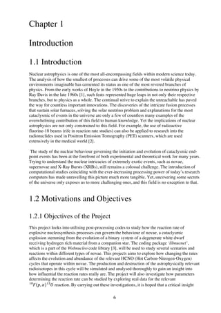 6	
  
Chapter 1
Introduction
1.1 Introduction
Nuclear astrophysics is one of the most all-encompassing fields within modern science today.
The analysis of how the smallest of processes can drive some of the most volatile physical
environments imaginable has cemented its status as one of the most revered branches of
physics. From the early works of Hoyle in the 1950s to the contributions to neutrino physics by
Ray Davis in the late 1960s [1], such feats represented huge leaps in not only their respective
branches, but to physics as a whole. The continual strive to explain the unreachable has paved
the way for countless important innovations. The discoveries of the intricate fusion processes
that sustain solar furnaces, solving the solar neutrino problem and explanations for the most
cataclysmic of events in the universe are only a few of countless many examples of the
overwhelming contribution of this field to human knowledge. Yet the implications of nuclear
astrophysics are not only constrained to this field. For example, the use of radioactive
fluorine-18 beams (rife in reaction rate studies) can also be applied to research into the
radionuclides used in Positron Emission Tomography (PET) scanners, which are used
extensively in the medical world [2].
The study of the nuclear behaviour governing the initiation and evolution of cataclysmic end-
point events has been at the forefront of both experimental and theoretical work for many years.
Trying to understand the nuclear intricacies of extremely exotic events, such as novae,
supernovae and X-Ray Bursts (XRBs), still remains a colossal challenge. The introduction of
computational studies coinciding with the ever-increasing processing power of today’s research
computers has made unravelling this picture much more tangible. Yet, uncovering some secrets
of the universe only exposes us to more challenging ones, and this field is no exception to that.
1.2 Motivations and Objectives
1.2.1 Objectives of the Project
This project looks into utilising post-processing codes to study how the reaction rate of
explosive nucleosynthesis processes can govern the behaviour of novae, a cataclysmic
explosion stemming from the evolution of a binary system of a degenerate white dwarf
receiving hydrogen rich material from a companion star. The coding package ‘libnucnet’,
which is a part of the Webnucleo code library [3], will be used to study several scenarios and
reactions within different types of novae. This projects aims to explore how changing the rates
affects the evolution and abundance of the relevant HCNO (Hot Carbon-Nitrogen-Oxygen)
cycles that operate within novae. The production and destruction of the astrophysically relevant
radioisotopes in this cycle will be simulated and analysed thoroughly to gain an insight into
how influential the reaction rates really are. The project will also investigate how parameters
determining the reaction rate can be studied by exploring real data for the relevant
𝐹!"
𝑝, 𝛼 𝑂!"
reaction. By carrying out these investigations, it is hoped that a critical insight
 