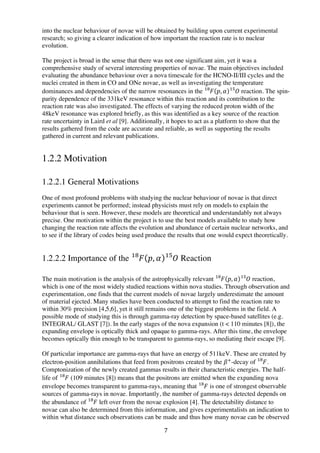 7	
  
into the nuclear behaviour of novae will be obtained by building upon current experimental
research; so giving a clearer indication of how important the reaction rate is to nuclear
evolution.
The project is broad in the sense that there was not one significant aim, yet it was a
comprehensive study of several interesting properties of novae. The main objectives included
evaluating the abundance behaviour over a nova timescale for the HCNO-II/III cycles and the
nuclei created in them in CO and ONe novae, as well as investigating the temperature
dominances and dependencies of the narrow resonances in the 𝐹!"
𝑝, 𝛼 𝑂!"
reaction. The spin-
parity dependence of the 331keV resonance within this reaction and its contribution to the
reaction rate was also investigated. The effects of varying the reduced proton width of the
48keV resonance was explored briefly, as this was identified as a key source of the reaction
rate uncertainty in Laird et al [9]. Additionally, it hopes to act as a platform to show that the
results gathered from the code are accurate and reliable, as well as supporting the results
gathered in current and relevant publications.
1.2.2 Motivation
1.2.2.1 General Motivations
One of most profound problems with studying the nuclear behaviour of novae is that direct
experiments cannot be performed; instead physicists must rely on models to explain the
behaviour that is seen. However, these models are theoretical and understandably not always
precise. One motivation within the project is to use the best models available to study how
changing the reaction rate affects the evolution and abundance of certain nuclear networks, and
to see if the library of codes being used produce the results that one would expect theoretically.
1.2.2.2 Importance of the 𝐹!"
𝑝, 𝛼 𝑂!"
Reaction
The main motivation is the analysis of the astrophysically relevant 𝐹!"
𝑝, 𝛼 𝑂!"
reaction,
which is one of the most widely studied reactions within nova studies. Through observation and
experimentation, one finds that the current models of novae largely underestimate the amount
of material ejected. Many studies have been conducted to attempt to find the reaction rate to
within 30% precision [4,5,6], yet it still remains one of the biggest problems in the field. A
possible mode of studying this is through gamma-ray detection by space-based satellites (e.g.
INTEGRAL/ GLAST [7]). In the early stages of the nova expansion (t < 110 minutes [8]), the
expanding envelope is optically thick and opaque to gamma-rays. After this time, the envelope
becomes optically thin enough to be transparent to gamma-rays, so mediating their escape [9].
	
  
Of particular importance are gamma-rays that have an energy of 511keV. These are created by
electron-position annihilations that feed from positrons created by the 𝛽!
-decay of 𝐹!"
.
Comptonization of the newly created gammas results in their characteristic energies. The half-
life of 𝐹!"
(109 minutes [8]) means that the positrons are emitted when the expanding nova
envelope becomes transparent to gamma-rays, meaning that 𝐹!"
is one of strongest observable
sources of gamma-rays in novae. Importantly, the number of gamma-rays detected depends on
the abundance of 𝐹!"
left over from the novae explosion [4]. The detectability distance to
novae can also be determined from this information, and gives experimentalists an indication to
within what distance such observations can be made and thus how many novae can be observed
 