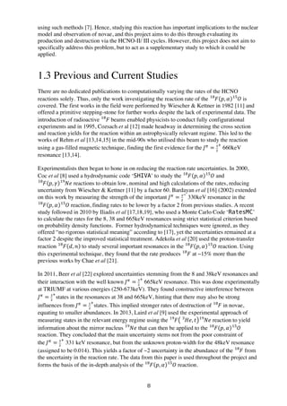 8	
  
using such methods [7]. Hence, studying this reaction has important implications to the nuclear
model and observation of novae, and this project aims to do this through evaluating its
production and destruction via the HCNO-II/ III cycles. However, this project does not aim to
specifically address this problem, but to act as a supplementary study to which it could be
applied.
1.3 Previous and Current Studies
There are no dedicated publications to computationally varying the rates of the HCNO
reactions solely. Thus, only the work investigating the reaction rate of the 𝐹!"
𝑝, 𝛼 𝑂!"
is
covered. The first works in the field were performed by Wiescher & Kettner in 1982 [11] and
offered a primitive stepping-stone for further works despite the lack of experimental data. The
introduction of radioactive 𝐹!"
  beams enabled physicists to conduct fully configurational
experiments and in 1995, Cozsach et al [12] made headway in determining the cross section
and reaction yields for the reaction within an astrophysically relevant regime. This led to the
works of Rehm et al [13,14,15] in the mid-90s who utilised this beam to study the reaction
using a gas-filled magnetic technique, finding the first evidence for the  𝐽!
= !
!
!
660keV
resonance [13,14].
Experimentalists then began to hone in on reducing the reaction rate uncertainties. In 2000,
Coc et al [8] used a hydrodynamic code ‘SHIVA’ to study the 𝐹!"
𝑝, 𝛼 𝑂!"
and
𝐹!"
𝑝, 𝛾 𝑁𝑒!"
reactions to obtain low, nominal and high calculations of the rates, reducing
uncertainty from Wiescher & Kettner [11] by a factor 60. Bardayan et al [16] (2002) extended
on this work by measuring the strength of the important 𝐽!
= !
!
!
330keV resonance in the
𝐹!"
𝑝, 𝛼 𝑂!"
reaction, finding rates to be lower by a factor 2 from previous studies. A recent
study followed in 2010 by Iliadis et al [17,18,19], who used a Monte Carlo Code ‘RatesMC’
to calculate the rates for the 8, 38 and 665keV resonances using strict statistical criterion based
on probability density functions. Former hydrodynamical techniques were ignored, as they
offered “no rigorous statistical meaning” according to [17], yet the uncertainties remained at a
factor 2 despite the improved statistical treatment. Adekola et al [20] used the proton-transfer
reaction 𝐹!"
𝑑, 𝑛 to study several important resonances in the 𝐹!"
𝑝, 𝛼 𝑂!"
reaction. Using
this experimental technique, they found that the rate produces 𝐹!"
at ~15% more than the
previous works by Chae et al [21].
In 2011, Beer et al [22] explored uncertainties stemming from the 8 and 38keV resonances and
their interaction with the well known 𝐽!
= !
!
!
  665keV resonance. This was done experimentally
at TRIUMF at various energies (250-673keV). They found constructive interference between
𝐽!
= !
!
!
states in the resonances at 38 and 665keV, hinting that there may also be strong
influences from 𝐽!
= !
!
!
states. This implied stronger rates of destruction of 𝐹!"
  in novae,
equating to smaller abundances. In 2013, Laird et al [9] used the experimental approach of
measuring states in the relevant energy regime using the 𝐹!"
𝐻𝑒!
, 𝑡 𝑁𝑒!"
reaction to yield
information about the mirror nucleus 𝑁𝑒!"
that can then be applied to the 𝐹!"
𝑝, 𝛼 𝑂!"
reaction. They concluded that the main uncertainty stems not from the poor constraint of
the  𝐽!
= !
!
!
331 keV resonance, but from the unknown proton-width for the 48keV resonance
(assigned to be 0.014). This yields a factor of ~2 uncertainty in the abundance of the 𝐹!"
from
the uncertainty in the reaction rate. The data from this paper is used throughout the project and
forms the basis of the in-depth analysis of the 𝐹!"
𝑝, 𝛼 𝑂!"
reaction.
 