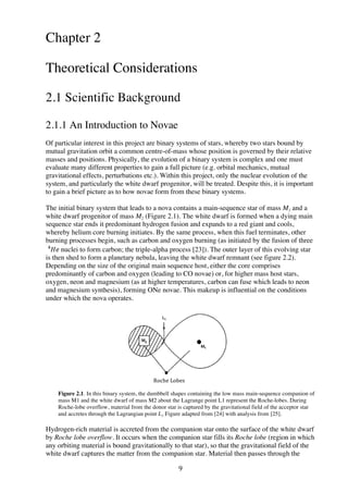 9	
  
Chapter 2
Theoretical Considerations
2.1 Scientific Background
2.1.1 An Introduction to Novae
Of particular interest in this project are binary systems of stars, whereby two stars bound by
mutual gravitation orbit a common centre-of-mass whose position is governed by their relative
masses and positions. Physically, the evolution of a binary system is complex and one must
evaluate many different properties to gain a full picture (e.g. orbital mechanics, mutual
gravitational effects, perturbations etc.). Within this project, only the nuclear evolution of the
system, and particularly the white dwarf progenitor, will be treated. Despite this, it is important
to gain a brief picture as to how novae form from these binary systems.
The initial binary system that leads to a nova contains a main-sequence star of mass M1 and a
white dwarf progenitor of mass M2 (Figure 2.1). The white dwarf is formed when a dying main
sequence star ends it predominant hydrogen fusion and expands to a red giant and cools,
whereby helium core burning initiates. By the same process, when this fuel terminates, other
burning processes begin, such as carbon and oxygen burning (as initiated by the fusion of three
𝐻𝑒  !
nuclei to form carbon; the triple-alpha process [23]). The outer layer of this evolving star
is then shed to form a planetary nebula, leaving the white dwarf remnant (see figure 2.2).
Depending on the size of the original main sequence host, either the core comprises
predominantly of carbon and oxygen (leading to CO novae) or, for higher mass host stars,
oxygen, neon and magnesium (as at higher temperatures, carbon can fuse which leads to neon
and magnesium synthesis), forming ONe novae. This makeup is influential on the conditions
under which the nova operates.
Figure 2.1. In this binary system, the dumbbell shapes containing the low mass main-sequence companion of
mass M1 and the white dwarf of mass M2 about the Lagrange point L1 represent the Roche-lobes. During
Roche-lobe overflow, material from the donor star is captured by the gravitational field of the acceptor star
and accretes through the Lagrangian point L1. Figure adapted from [24] with analysis from [25].
Hydrogen-rich material is accreted from the companion star onto the surface of the white dwarf
by Roche lobe overflow. It occurs when the companion star fills its Roche lobe (region in which
any orbiting material is bound gravitationally to that star), so that the gravitational field of the
white dwarf captures the matter from the companion star. Material then passes through the
Roche	
  Lobes	
  
 