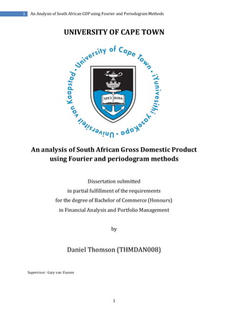 1
An Analysis of South African GDP using Fourier and Periodogram Methods1
UNIVERSITY OF CAPE TOWN
An analysis of South African Gross Domestic Product
using Fourier and periodogram methods
Dissertation submitted
in partial fulfillment of the requirements
for the degree of Bachelor of Commerce (Honours)
in Financial Analysis and Portfolio Management
by
Daniel Thomson (THMDAN008)
Supervisor: Gary van Vuuren
 