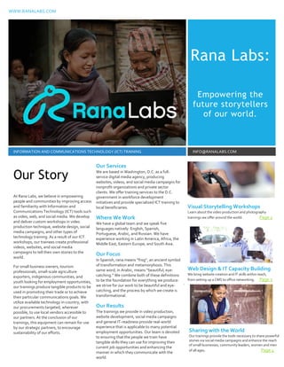WWW.RANALABS.COM
Rana Labs:
Empowering the
future storytellers
of our world.
INFORMATION AND COMMUNICATIONS TECHNOLOGY (ICT) TRAINING INFO@RANALABS.COM
At Rana Labs, we believe in empowering
people and communities by improving access
and familiarity with Information and
Communications Technology (ICT) tools such
as video, web, and social media. We develop
and deliver custom workshops in video
production technique, website design, social
media campaigns, and other types of
technology training. As a result of our ICT
workshops, our trainees create professional
videos, websites, and social media
campaigns to tell their own stories to the
world.
For small business owners, tourism
professionals, small-scale agriculture
exporters, indigenous communities, and
youth looking for employment opportunities,
our trainings produce tangible products to be
used in promoting their trade or to achieve
their particular communications goals. We
utilize available technology in-country, with
our procurements targeted, wherever
possible, to use local vendors accessible to
our partners. At the conclusion of our
trainings, this equipment can remain for use
by our strategic partners, to encourage
sustainability of our efforts.
Our Services
We are based in Washington, D.C. as a full-service
digital media agency, producing websites, videos, and
social media campaigns for nonprofit organizations and
private sector clients. We offer training services to the
D.C. government in workforce development initiatives
and provide specialized ICT training to local
beneficiaries.
Where We Work
We have a global team and we speak five languages
natively: English, Spanish, Portuguese, Arabic, and
Russian. We have experience working in Latin America,
Africa, the Middle East, Eastern Europe, and South Asia.
Our Focus
In Spanish, rana means “frog”, an ancient symbol of
transformation and metamorphosis. This same word, in
Arabic, means “beautiful, eye-catching.” We combine
both of these definitions to be the foundation for
everything we produce: we strive for our work to be
beautiful and eye-catching, and the process by which we
create is transformational.
Our Results
The trainings we provide in video production, website
development, social media campaigns and general IT-
readiness provide real-world experience that is
applicable to many potential employment
opportunities. Our team is devoted to ensuring that the
people we train have tangible skills they can use for
improving their current job opportunities and enhancing
the manner in which they communicate with the world.
Visual Storytelling Workshops
Learn about the video production and photography
trainings we offer around the world. Page 2
Web Design & IT Capacity Building
We bring website creation and IT skills within reach,
from setting up a CMS to office networking. Page 3
Our Story
Sharing with the World
Our trainings provide the tools necessary to share powerful
stories via social media campaigns and enhance the reach
of small businesses, community leaders, women and men
of all ages. Page 4
Our Services
We are based in Washington, D.C. as a full-
service digital media agency, producing
websites, videos, and social media campaigns for
nonprofit organizations and private sector
clients. We offer training services to the D.C.
government in workforce development
initiatives and provide specialized ICT training to
local beneficiaries.
Where We Work
We have a global team and we speak five
languages natively: English, Spanish,
Portuguese, Arabic, and Russian. We have
experience working in Latin America, Africa, the
Middle East, Eastern Europe, and South Asia.
Our Focus
In Spanish, rana means “frog”, an ancient symbol
of transformation and metamorphosis. This
same word, in Arabic, means “beautiful, eye-
catching.” We combine both of these definitions
to be the foundation for everything we produce:
we strive for our work to be beautiful and eye-
catching, and the process by which we create is
transformational.
Our Results
The trainings we provide in video production,
website development, social media campaigns
and general IT-readiness provide real-world
experience that is applicable to many potential
employment opportunities. Our team is devoted
to ensuring that the people we train have
tangible skills they can use for improving their
current job opportunities and enhancing the
manner in which they communicate with the
world.
 
