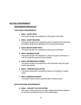 10
SECTION 3- REQUIREMENTS
REQUIREMENTS MASTER LIST
FUNCTIONAL REQUIREMENTS
1. REQ 1 –GUEST INPUT
The system will allow the receptionist to enter guest’s information.
2. REQ 2 –GUEST BOOKING
The system will allow the receptionist to place a booking from the guest and
the booking receipt will be generated from processing the booking.
3. REQ 3–RECEPTIONIST INPUT
The system will allow the receptionist to enter guest’s information.
4. REQ 4- BOOKING ROOM
The system will allow the receptionist to retrieve the guest’s information in
order to contact the guest and make a booking.
5. REQ 5 -INFORMATION STORAGE
The system will allow the receptionist to store information about the guest
and the guest details.
6. REQ 6 – PERFOM CALCULATION
The system will be able to calculate the total price of bookings or booked
rooms
7. REQ 7–GENERATE REPORT
The system should be able to generate daily or monthly reports.
NON-FUNCTIONAL REQUIREMENTS
8. REQ 8 – SECURITY ON THE SYSTEM
The system should provide the user login interface that will have textboxes
for username and password which will be authenticated.
 