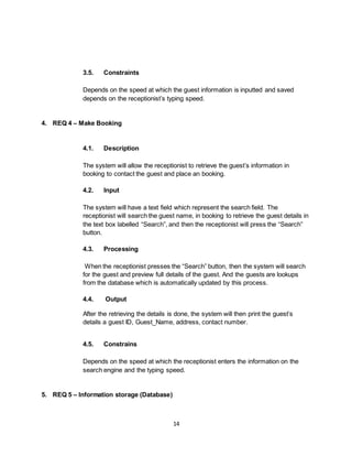 14
3.5. Constraints
Depends on the speed at which the guest information is inputted and saved
depends on the receptionist’s typing speed.
4. REQ 4 – Make Booking
4.1. Description
The system will allow the receptionist to retrieve the guest’s information in
booking to contact the guest and place an booking.
4.2. Input
The system will have a text field which represent the search field. The
receptionist will search the guest name, in booking to retrieve the guest details in
the text box labelled “Search”, and then the receptionist will press the “Search”
button.
4.3. Processing
When the receptionist presses the “Search” button, then the system will search
for the guest and preview full details of the guest. And the guests are lookups
from the database which is automatically updated by this process.
4.4. Output
After the retrieving the details is done, the system will then print the guest’s
details a guest ID, Guest_Name, address, contact number.
4.5. Constrains
Depends on the speed at which the receptionist enters the information on the
search engine and the typing speed.
5. REQ 5 – Information storage (Database)
 