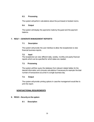 16
6.3. Processing
The system will perform calculations about the purchased or booked rooms.
6.4. Output
The system will display the payments made by the guest and the payment
balance.
.
7. REQ 7 – GENERATE MANAGEMENT REPORTS
7.1. Description
The system will provide the user interface to allow the receptionists to view
financial business reports.
7.2. Input
The receptionist can view different daily, weekly, monthly and yearly financial
reports which can be specified for which dates are needed.
7.3. Processing
The system will then query the database from relevant related tables for the
desired information and compute calculations if necessary for example the total
number of transactions occurred in a single business day.
7.4. Output
The system will provide printing options in case the management would like to
print the report.
NONFUNCTIONAL REQUIREMENTS
8. REQ 8 – Security on the system
8.1. Description
 