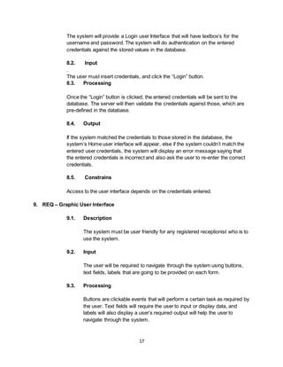 17
The system will provide a Login user Interface that will have textbox’s for the
username and password. The system will do authentication on the entered
credentials against the stored values in the database.
8.2. Input
.
The user must insert credentials, and click the “Login” button.
8.3. Processing
Once the “Login” button is clicked, the entered credentials will be sent to the
database. The server will then validate the credentials against those, which are
pre-defined in the database.
8.4. Output
If the system matched the credentials to those stored in the database, the
system’s Home user interface will appear, else if the system couldn’t match the
entered user credentials, the system will display an error message saying that
the entered credentials is incorrect and also ask the user to re-enter the correct
credentials.
8.5. Constrains
Access to the user interface depends on the credentials entered.
9. REQ – Graphic User Interface
9.1. Description
The system must be user friendly for any registered receptionist who is to
use the system.
9.2. Input
The user will be required to navigate through the system using buttons,
text fields, labels that are going to be provided on each form.
9.3. Processing
Buttons are clickable events that will perform a certain task as required by
the user. Text fields will require the user to input or display data, and
labels will also display a user’s required output will help the user to
navigate through the system.
 