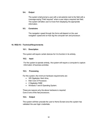18
9.4. Output
The system shall prompt a user with a red asterisk next to the field with a
message saying “Field required” when a user skips a required text field.
The system will allow user to move from displaying the appropriate
information.
9.5. Constrains
The navigation speed through the forms will depend on the user
navigation speed and on how big the computer ram and processor.
10. REQ 10 – Technical Requirements
10.1. Description
The system will require certain devices for it to function in its entirety.
10.2. Input
For the system to operate entirely, the system will require a computer to capture
information of business activities
10.3. Processing
For this system, the minimum hardware requirements are:
 320 Gigabytes Hard drive,
 Intel Core i3 Processor,
 2 Gigabytes RAM
 Windows 7 and 8 Operating System.
These are reasons why the above hardware is required:
Core i3 one of the fast processors.
10.4. Output
The system will then precede the user to Home Screen once the system has
validated the user login credentials.
 